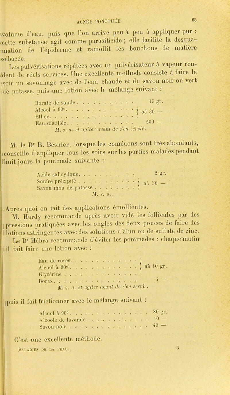 Nvoluine d'eau, puis que l'on arrive peu à peu à appliquer pur : tcelte substance agit comme parasiticide ; elle facilite la desqua- imation de l'épiderme et ramollit les bouchons de matière -sébacée. Les pulvérisations répétées avec un pulvérisateur à vapeur ren- (Ident de réels services. Une excellente méthode consiste à faire le ^^soir un savonnage avec de l'eau chaude et du savon noir ou vert cde potasse, puis une lotion avec le mélange suivant : Borate de soude 13 gr. Alcool à 90O î aâ 30 - Elher ) Eau distillée 200 — M. s. a. et agiter avant de s'en servir. M. le D' E. Besnier, lorsque les comédons sont très abondants, ^conseille d'appliquer tous les soirs sur les parties malades pendant Ihuit jours la pommade suivante : Acide salicylique 2 gr. Soufre précipité ^ aà 50 — Savon mou de potasse ) M. s. a. .Après quoi on fait des applications émollientes. M. Hardy recommande après avoir vidé les follicules par des [pressions pratiquées avec les ongles des deux pouces de faire des I lotions astringentes avec des solutions d'alun ou de sulfate de zinc. Le Ilébra recommande d'éviter les pommades : chaque matin i il fait faire une lotion avec : Eau de roses j Alcool à 90» aâ 10 gr. Glycérine Borax ^ M. s. a. et agiter avant de s'en servir. puis il fait frictionner avec le mélange suivant : Alcool à 90» 80 gr. Alcoolé de lavande 10 — Savon noir '^^ C'est une excellente méthode. y.ALADIES DE LA PEAL'. ' 3 I