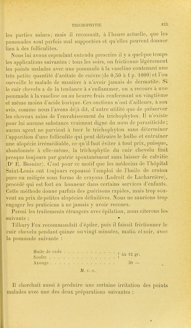 825 les parties saines; mais il vecoiinait, à l'heure actuelle, que les pommades sonl parfois mal supportées et qu'elles peuvent donner lieu à des l'olliculiles. Nous lui avons cependant entendu prescrire il y a quelque temps les applications suivantes : tous les soirs, on frictionne légèrement les points malades avec une pommade à la vaseline contenant une très petite quantité d'acétate de cuivre (de 0,50 à 1 p. 1000) et l'on surveille le malade de manière là n'avoir jamais de dermatite. Si le cuir chevelu a de la tendance à s'enflammer, on a recours à une pommade à la vaseline on au Ijeurre frais renfermant un vingtième et même moins dacide borique. Ces onctions n'ont d'ailleurs, à son avis, comme nous l'avons déjà dit, d'autre utilité que de préserver les cheveux sains de l'envahissement du trichophyton. Il n'existe pour lui aucune substance vraiment digne du nom de parasiticide ; aucun agent ne parvient à tuer le trichophyton sans déterminer l'apparition d'une foUiculite qui peut détruire le bulbe et entraîner une alopécie irrémédiable, ce qu'il faut éviter à tout prix, puisque, abandonnée à elle-même, la trichophytie du cuir chevelu finit presque toujours par guérir spontanément sans laisser de calvitie (D E. Besnier). C'est pour ce motif ([ue les médecins de l'hôpital Saint-Louis ont toujours repoussé l'emploi de l'huile de croton pure ou mitigée sous forme de crayons (Ladreit de Lacharrière), procédé qui est fort en honneur dans certains services d'enfants. Cette méthode donne parfois des guérisons rapides, mais trop sou- vent au prix de petites alopécies déhnitives. Nous ne saurions trop engager les praticiens à ne jamais y avoir recours. Parmi les traitements étrangers avec épilation, nous citerons les suivants : • Tilbury Fox recommandait d'épiler, puis il faisait frictionner le cuir chevelu pendant quinze ou vingt minutes, malin et soir, avec la pommade suivante : ' àa 12 gr. M. s. a. Il cherchait aussi à produire une certaine irritation des points malades avec une des deux préparations suivantes : Huile de cadc Soufre . . . Axonge . . .