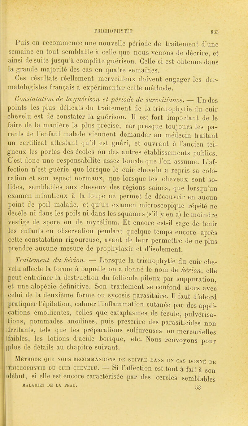 Puis on recommence une nouvelle période de traitement d'une semaine en tout semblable à celle que nous venons de décrire, et ainsi de suite jusqu'à complète guérison. Celle-ci est obtenue clans la grande majorité des cas en quatre semaines. Ces résultats réellement merveilleux doivent engager les der- matologistes français à expérimenter cette méthode. Constatation de la guérison et période de surveillance,— Un des points les plus délicats du traitement de la trichophytie du cuir chevelu est de constater la guérison. Il est fort important de le faire de la manière la plus précise, car presque toujours les pa- rents de l'enfant malade viennent demander au médecin traitant un certificat attestant qu'il est guéri, et ouvrant à l'ancien tei- gneux les portes des écoles ou des autres établissements publics. C'est donc une responsabilité assez lourde que l'on assume. L'af- fection n'est guérie que lorsque le cuir chevelu a repris sa colo- ration et son aspect normaux, que lorsque les cheveux sont so- lides, semblables aux cheveux des régions saines, que lorsqu'un examen minutieux à la loupe ne permet de découvrir en aucun point de poil malade, et qu'un examen microscopique répété ne décèle ni dans les poils ni dans les squames (s'il y en a) le moindre vestige de spore ou de mycélium. Et encore est-il sage de tenir les enfants en observation pendant quelque temps encore après cette constatation rigoureuse, avant de leur permettre de ne plus prendre aucune mesure de prophylaxie et d'isolement. Traitement du kérion. — Lorsque la trichophytie du cuir che- velu affecte la forme à laquelle on a donné le nom de kérion, elle peut entraîner la destruction du follicule pileux par suppuration et une alopécie définitive. Son traitement se confond alors avec celui de la deuxième forme ou sycosis parasitaire. Il faut d'abord pratiquer l'épilation, calmer l'inflammation cutanée par des appli- • cations émollientes, telles que cataplasmes de fécule, pulvérisa- Itiens, pommades anodines, puis prescrire des parasiticides non iirritants, tels que les préparations sulfureuses ou mercurielles Ifaibles, les lotions d'acide borique, etc. Nous renvoyons pour Iplus de détails au chapitre suivant. Méthode que nous recommandons de suivre dans un cas donné de ■TiucHOPHYTiE DU CUIR CHEVELU. — Si l'affectiou cst tout à fait à son début, si elle est encore caractérisée par des cercles semblables MALADIES DE LA PEAU.