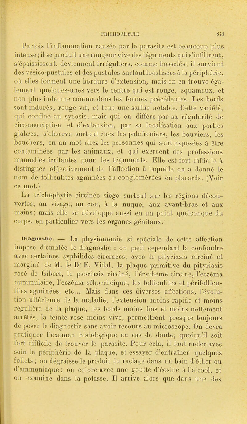 Parfois rinflammalion causée par le parasite est beaucoup plus intense; il se produit une rougeur vive des téguments qui s'infiltrent, s'épaississent, deviennent irréguliers, comme bosselés; il survient des vésico-pustules et des pustules surtout localisées à la péripbérie, où elles forment une bordure d'extension^ mais on en trouve éga- lement quelques-unes vers le centre qui est rouge, squameux, et non plus indemne comme dans les formes précédentes. Les bords sont indurésj rouge vif, et font une saillie notable. Cette variété, qui confine au sycosis, mais qui en diffère par sa régularité de circonscription et d'extension, par sa localisation aux parties glabres, s'observe surtout chez les palefreniers, les bouviers, les boucliers, en un mot chez les personnes qui sont exposées à être contaminées par les animaux, et qui exercent des professions manuelles irritantes pour les téguments. Elle est fort difficile à distinguer objectivement de l'affection à laquelle on a donné le nom de folliculites agminées ou conglomérées en placards. (Voir ce mot.) La trichophytie circinée siège surtout sur les régions décou- vertes, au visage, au cou, à la nuque, aux avant-bras et aux mains; mais elle se développe aussi en un point quelconque du corps, en particulier vers les organes génitaux. Diagnostic. — La physiouomie si spéciale de cette affection impose d'emblée le diagnostic : on peut cependant la confondre avec certaines syphilides circinées, avec le pityriasis circiné et marginé de M. le D E. Yidal, la plaque primitive du pityriasis rosé de Gibert, le psoriasis circiné, l'érythème circiné, l'eczéma nummulaire, l'eczéma séborrhéique, les folliculites et périfoUicu- lites agminées, etc.. Mais dans ces diverses affectionS;, l'évolu- tion ultérieure de la maladie, l'extension moins rapide et moins régulière de la plaque^ les bords moins fins et moins nettement arrêtés, la teinte rose moins vive, permettront presque toujours de poser le diagnostic sans avoir recours au microscope. On devra pratiquer l'examen histologique en cas de doute, quoiqu'il soit lort difficile de trouver le parasite. Pour cela, il faut racler avec soin la périphérie de la plaque, et essayer d'entraîner quelques follets ; on dégraisse le produit du raclage dans un bain d'étber ou d'ammoniaque; on colore avec une goutte d'éosine à l'alcool, et on examine dans la potasse. Il arrive alors que dans une des