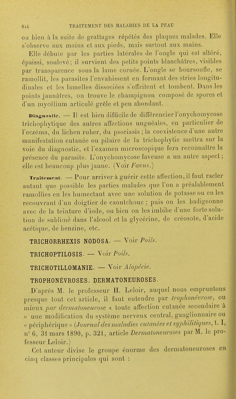 OU bien à la suite de gratlages répétés des plaques malades. Elle s'observe aux mains et aux pieds, mais surtout aux mains. Elle débute par les parties latérales de l'ongle qui est altéré, épaissi, soulevé; il survient des petits points blanchâtres, visibles par transparence sous la lame cornée. L'ongle se boursoufle, se ramollit, les parasites l'envahissent en formant des stries longitu- dinales et les lamelles dissociées s'effritent et tombent. Dans les points jaunâtres, on trouve le champignon composé de spores et d'un mycélium articulé grêle et peu abondant. Diagnostic. — Il est bien difficile de différencier l'onychomycose trichophytique des autres affections unguéales, en particulier de l'eczéma, du lichen ruber, du psoriasis ; la coexistence d'une autre manifestation cutanée ou pilaire de la trichophytie mettra sur la voie du diagnostic, et l'examen microscopique fera reconnaître la présence du parasite. L'onychomycose faveuse a un autre aspect ; elle est beaucoup plus jaune. (Voir Favua.) Traitement. — Pour arriver à guérir cette affection, il faut racler autant que possible les parties malades que l'on a préalablement ramollies en les humectant avec une solution de potasse ou en les recouvrant d'un doigtier de caoutchouc ; puis on les badigeonne avec de la teinture d'iode, ou bien on les imbibe dune forte solu- tion de sublimé dans l'alcool et la glycérine, de créosote, d'acide acétique, de benzine, etc. TRICHORRHEXIS NODOSA.. — Voir Poils. TRICHOPTILOSIS. — ^oh-Poih. TRICHOTILLOMANIE. — Voir Alopécie. TROPHONÉVROSES. DERMATONEUROSES. D'après M. le professeur H. Leloir, auquel nous empruntons presque tout cet article, il faut entendre par trophonévrose, ou mieux par dermaloneurose « toute affection cutanée secondaire à « une modification du système nerveux central, ganglionnaire ou « périphérique » {Journaldes maladies cutanées et syphilitiques, t. I, n 6, 31 mars 1890, p. 321, article Dermatoneuroses par M. le pro- fesseur Leloir.) Cet auteur divise le groupe énorme des dermatoneuroses en cinq classes principales qui sont :