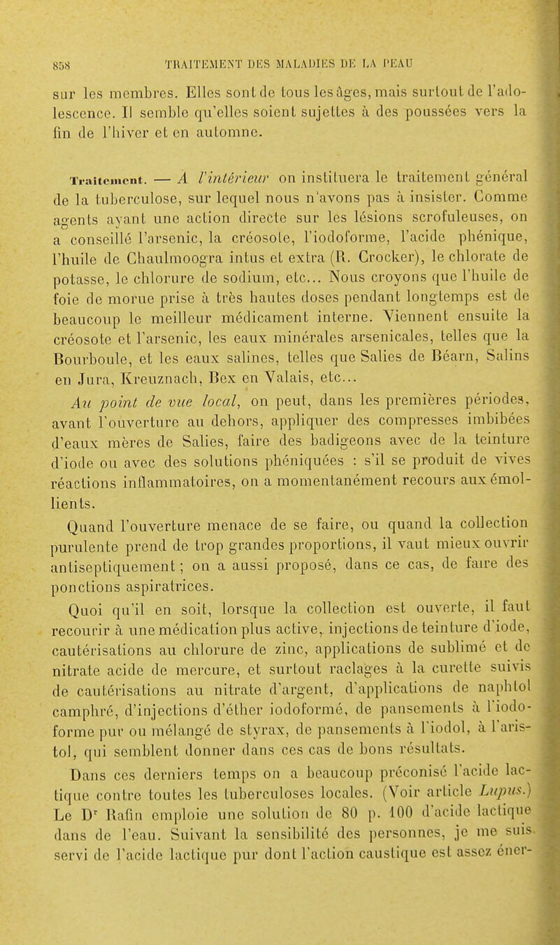 sur les membres. Elles sont de tous les âges, mais surloul.de l'ado- lescence. Il semble qu'elles soient sujettes à des poussées vers la fin de l'hiver et en automne. Traitement. — À rintériew on instituera le traitement général de la tuberculose, sur lequel nous n'avons pas à insister. Comme agents ayant une action directe sur les lésions scrofuleuses, on a conseillé l'arsenic, la créosote, l'iodofoinne, l'acide phénique, l'huile de Chaulmoogra intus et extra (R. Crocker), le chlorate de potasse, le chlorure de sodium, etc.. Nous croyons que l'huile de foie de morue prise à très hautes doses pendant longtemps est de beaucoup le meilleur médicament interne. Viennent ensuite la créosote et l'arsenic, les eaux minérales arsenicales, telles que la Bourboule, et les eaux salines, telles que Salies de Béarn, Salins en Jura, Kreuznach, Bex en Valais, etc.. Au point de vue local, on peut, clans les premières périodes, avant l'ouverture au dehors, appliquer des compresses imbibées d'eaux mères de Salies, faire des badigeons avec de la teinture d'iode ou avec des solutions phéniquées : s'il se produit de Adves réactions inflammatoires, on a momentanément recours auxémol- lients. Quand l'ouverture menace de se faire, ou quand la collection purulente prend de trop grandes proportions, il vaut mieux ouvrir antiseptiquement ; on a aussi proposé, dans ce cas, de fau-e des ponctions aspiratrices. Quoi qu'il en soit, lorsque la collection est ouverte, il faut recourir à une médication plus active, injections de teinture d'iode, cautérisations au chlorure de zinc, applications de sublimé et de nitrate acide de mercure, et surtout raclages à la curette suivis de cautérisations au nitrate d'argent, d'applications de naphlol camphré, d'injections d'éther iodoformé, de pansements à l'iodo- forme pur ou mélangé de styrax, de pansements à Fiodol, à l'aris- tol, qui semblent donner dans ces cas de bons résultats. Dans ces derniers temps on a beaucoup préconisé l'acide lac- tique contre toutes les tuberculoses locales. (Voir article Lupus.) Le Rafin emploie une solution de 80 p. 100 d'acide lactique dans de l'eau. Suivant la sensibilité des personnes, je me suis .servi de l'acide lactique pur dont l'action caustique est assez éner-