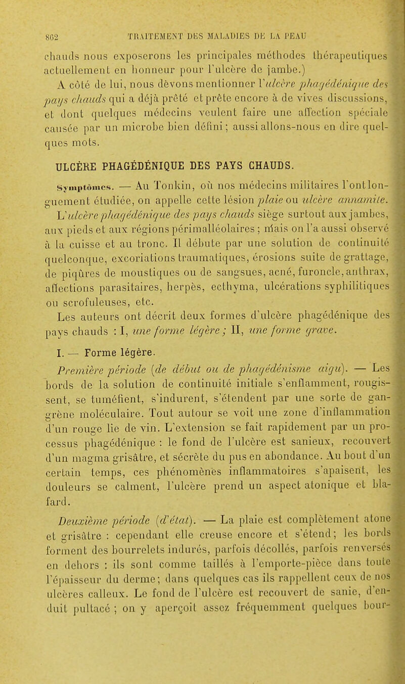 chauds nous exposerons les principales mélhodes thérapeutiques actuellement en honneur pour l'ulcère de jambe.) A côté de lui, nous devons mentionner Vulcère jiliagédéiiiqne c/c'v jjaya chauds qui a déjà prêté et prête encore à de vives discussions, et dont quelques médecins veulent faire une affection spéciale causée par un microbe bien défini; aussi allons-nous en dire quel- ques mots. ULCÈRE PHAGÉDÉNIQUE DES PAYS CHAUDS. Symptômes. — Au Tonkin, oîi nos médecins militaires l'ontlon- o-ueraent étudiée, on appelle cette lésion plaie ou ulcère annamile. h'ulcère pJiacjédénique des pays chauds siège surtout aux jambes, aux pieds et aux régions périmalléolaires ; niais on l'a aussi observé à la cuisse et au tronc. Il débute par une solution de continuité quelconque, excoriations traumatiques, érosions suite de grattage, de piqûres de moustiques ou de sangsues, acné, furoncle, anthrax, aflections parasitaires, herpès, ecthyma, ulcérations syphilitiques ou scrofuleuses, etc. Les auteurs ont décrit deux formes d'ulcère phagédénique des pays chauds : I, une forme légère ; II, iine forme grave. I. — Forme légère. Première période [de début ou de phagédénisme aigu). — Les bords de la solution de continuité initiale s'enflamment, rougis sent, se tuméfient, s'indurent, s'étendent par une sorte de gan- crène moléculaire. Tout autour se voit une zone d'inflammation d'un rouge lie de vin. L'extension se fait rapidement par un pro- cessus phagédénique : le fond de l'ulcère est sanieux, recouve d'un magma grisâtre, et sécrète du pus en abondance. Au bout d'u certain temps, ces phénomènes inflammatoires s'apaisent, le douleurs se calment, l'ulcère prend un aspect atonique et bl fard. Deuxième période [d'état). — La plaie est complètement aton et grisâtre : cependant elle creuse encore et s'étend; les bor' forment des bourrelets indurés, parfois décollés, parfois renvers' en dehors : ils sont comme taillés à l'emporte-pièce dans tout l'épaisseur du derme; dans quelques cas ils l'appellent ceux de no ulcères calleux. Le fond de l'ulcère est recouvert de sanie, d'en duit pultacé ; on y aperçoit assez fréquemment quelques bon