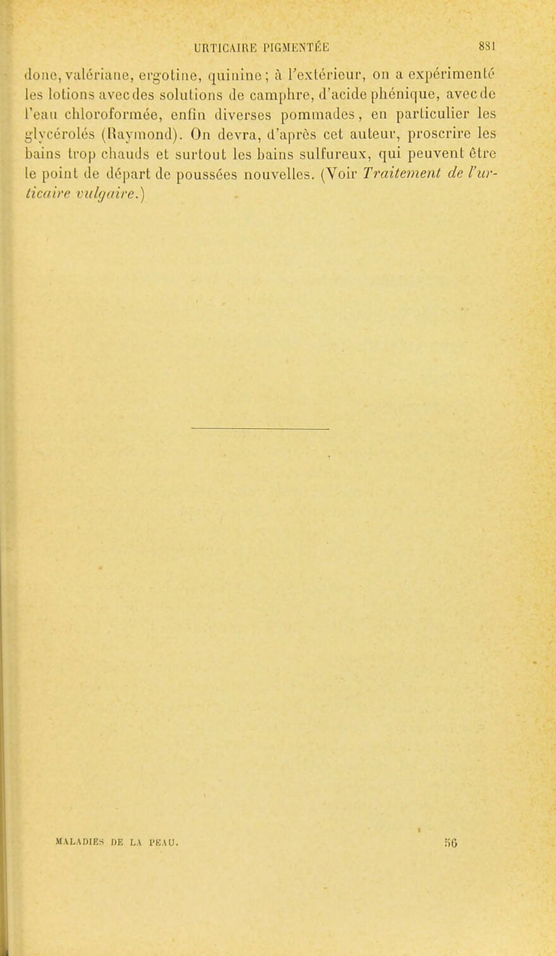 iloiio,valériane, ergotine, quinine; à rextéiieur, on a expérimente les lotions avec des solutions de camphre, d'acide pliénique, avec de l'eau chloroformée, enfin diverses pommades, en particulier les glycérolés (Raymond). On devra, d'après cet aviteur, proscrire les bains trop chauds et surtout les bains sulfureux, qui peuvent être le point de départ de poussées nouvelles. (Voir Traitement de l'ur- licaire vulcjaire.) MALADIES DE LA l'KAU.