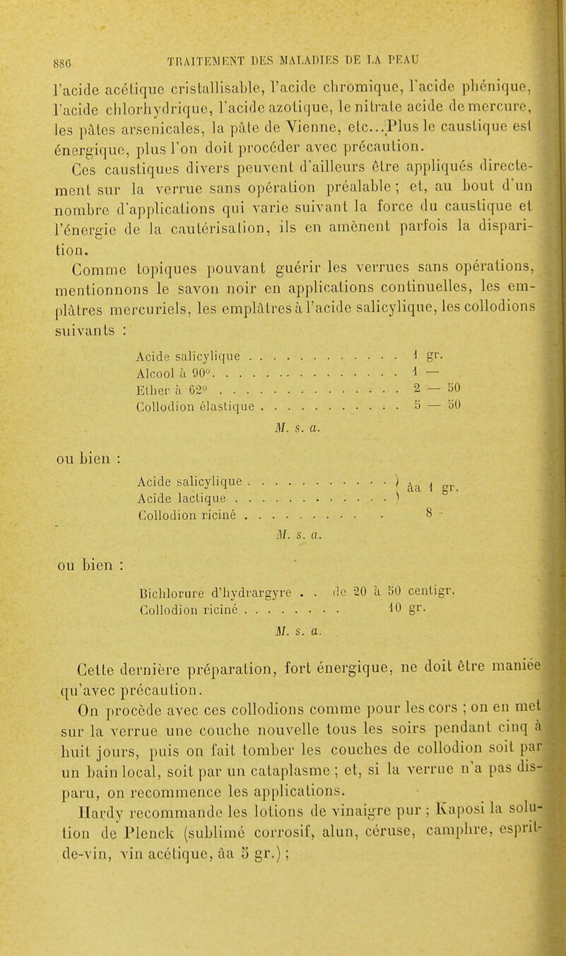 l'acide acétique cristallisable, l'acide chromique, l'acide phcniquf. l'acide chlorhydrique, l'acide azotique, le nitrate acide demercuiv, les pâtes arsenicales, la pâte de Vienne, etc..Plus le caustique est énergique, plus l'on doit procéder avec précaution. Ces caustiques divers peuvent d'ailleurs être appliqués directe- ment sur la verrue sans opération préalable; et, au bout d'un nombre d'applications qui varie suivant la force du caustique et l'énergie de la cautérisation, ils en amènent parfois la dispari- tion. Comme topiques pouvant guérir les verrues sans opérations, mentionnons le savon noir en applications continuelles, les em- plâtres mercuriels, les emplâtres à l'acide salicylique, les collodions suivants : Acide salicylique i g''- Alcool à 90^ 1 — Ellief à 2 — 50 CoUodion élastique B — 50 M. s. a. ou bien : Acide salicylique Acide lactique . CoUodion riciné OU bien : Dichlorure d'hydrargyre . . île 20 à 50 centigr. CoUodion riciné gr. M. s. a. Cette dernière préparation, fort énergique, ne doit être maniée qu'avec précaution. On procède avec ces collodions comme pour les cors ; on en met sur la verrue une couche nouvelle tous les soirs pendant cinq à huit jours, puis on fait tomber les couches de collodion soit par un bain local, soit par un cataplasme ; et, si la verrue n'a pas dis- paru, on recommence les applications. Hardy recommande les lotions de vinaigre pur ; Ivaposi la solu- tion de Plenck (sublimé corrosif, alun, céruse, camphre, esprit- de-vin, vin acétique, âa S gr.) ; ^ âa 1 gr. 8 - il/, s. a.