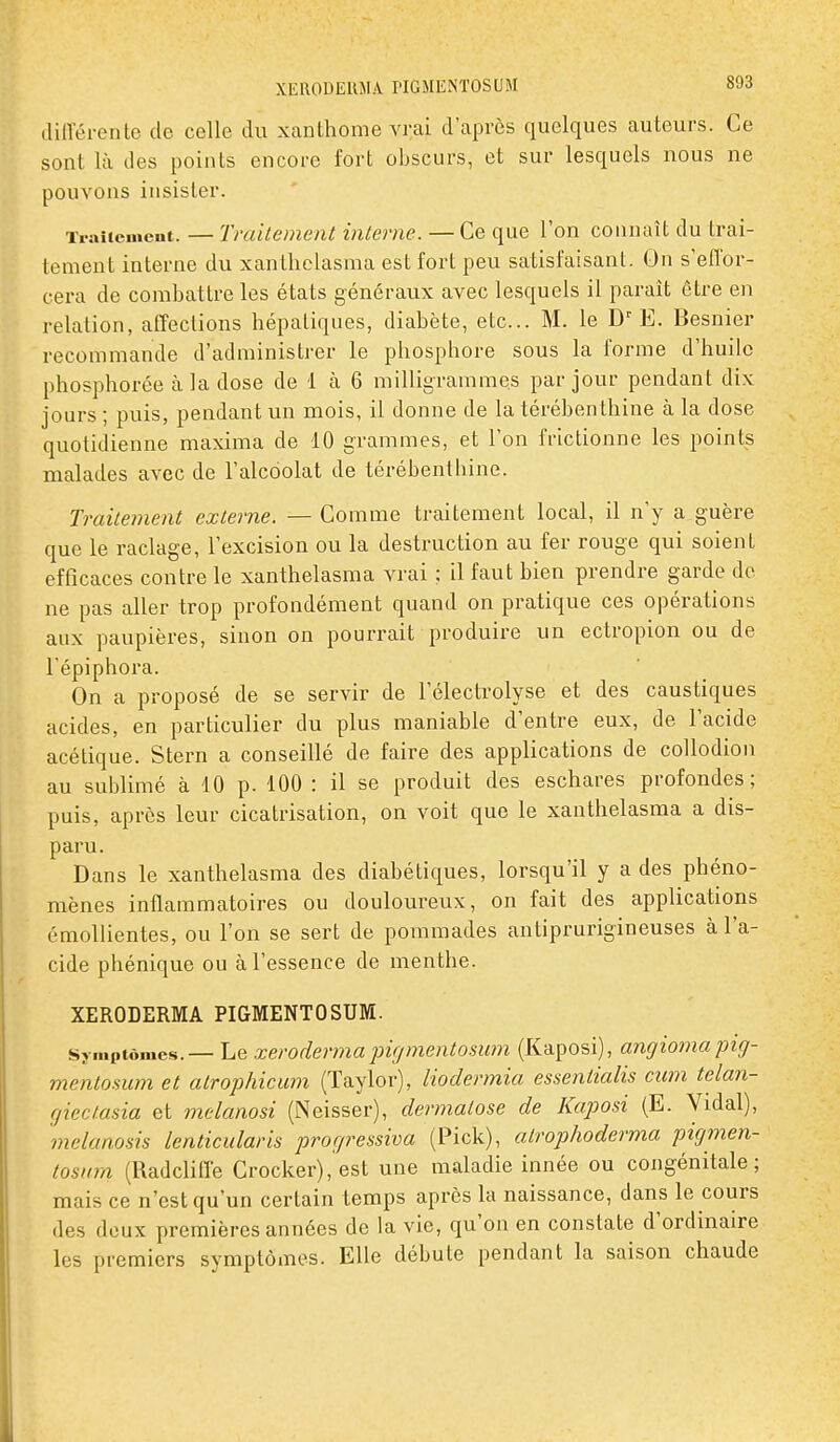 ililVérente de celle du xanthome vrai d'après quelques auteurs. Ce sont là eles points encore fort obscurs, et sur lesquels nous ne pouvons insister. Traitement. — Traitement interne. — Ce que l'on connaît du trai- tement interne du xantliclasma est fort peu satisfaisant. On s'effor- cera de combattre les états généraux avec lesquels il paraît être en relation, affections hépatiques, diabète, etc.. M. le E. Besnier recommande d'administrer le phosphore sous la forme d'huile phosphorée à la dose de 1 à 6 milligrammes par jour pendant dix jours ; puis, pendant un mois, il donne de la térébenthine à la dose quotidienne maxima de 10 grammes, et l'on frictionne les points malades avec de l'alcoolat de térébenthine. Traitement externe. — Comme traitement local, il n'y a guère que le raclage, l'excision ou la destruction au fer rouge qui soient efficaces contre le xanthelasma vrai ; il faut bien prendre garde de ne pas aller trop profondément quand on pratique ces opérations aux paupières, sinon on pourrait produire un ectropion ou de Fépiphora. On a proposé de se servir de l'électrolyse et des caustiques acides, en particulier du plus maniable d'entre eux, de l'acide acétique. Stern a conseillé de faire des applications de coUodion au sublimé à 10 p. 100 : il se produit des eschares profondes; puis, après leur cicatrisation, on voit que le xanthelasma a dis- paru. Dans le xanthelasma des diabétiques, lorsqu'il y a des phéno- mènes inflammatoires ou douloureux, on fait des applications émollientes, ou l'on se sert de pommades antiprurigineuses à l'a- cide phénique ou à l'essence de menthe. XERODERMA PIGMENTOSUM. Sî-..iptômes.— Le xeroderma jngmentosum (Kaposi), angio^napig- mentomm et alrophicum (Taylor), liodermia essentialis ciim telan- gicctasia et melanosi (Neisser), dermatose de Kaposi (E. Vidal), melanosis lenticularis progressiva (Pick), atrophoderma pigmen- tosinn (Radcliffe Crocker), est une maladie innée ou congénitale; mais ce n'est qu'un certain temps après la naissance, dans le cours des doux premières années de la vie, qu'on en constate d'ordinaire les premiers symptômes. Elle débute pendant la saison chaude