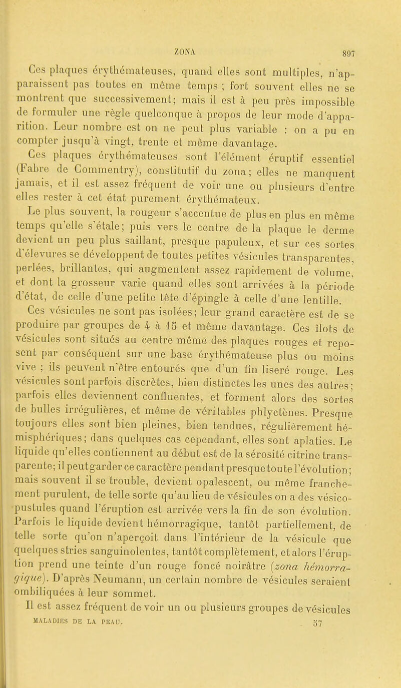 Ces plaques crythémateuses, quand elles sont multiples, n'ap- paraissent pas toutes en même temps ; fort souvent elles ne se montrent que successivement; mais il est à peu près impossible de formuler une règle quelconque à propos de leur mode d'appa- rition. Leur nombre est on ne peut plus variable : on a pu en compter jusqu'à vingt, trente et même davantage. Ces plaques érythémateuses sont l'élément éruptif essentiel (Fabre de Commentry), constitutif du zona; elles ne manquent jamais, et il est assez fréquent de voir une ou plusieurs d'entre elles rester à cet état purement érythémateux. Le plus souvent, la rougeur s'accentue de plus en plus en même temps qu'elle s'étale; puis vers le centre de la plaque le derme devient un peu plus saillant, presque papuleux, et sur ces sortes d'élevures se développent de toutes petites vésicules transparentes, perlées, brillantes, qui augmentent assez rapidement de volume! et dont la grosseur varie quand elles sont arrivées à la période d'état, de celle d'une petite tête d'épingle à celle d'une lentille. Ces vésicules ne sont pas isolées; leur grand caractère est de se produire par groupes de 4 h IS et même davantage. Ces îlots de vésicules sont situés au centre même des plaques rouges et repo- sent par conséquent sur une base érythémateuse plus ou moins vive ; ils peuvent n'être entourés que d'un fin liseré rouge. Les vésicules sont parfois discrètes, bien distinctes les unes des autres; parfois elles deviennent connuentes, et forment alors des sortes de bulles irrégulières, et même de véritables phlyctènes. Presque toujours elles sont bien pleines, bien tendues, régulièrement hé- misphériques; dans quelques cas cependant, elles sont aplaties. Le liquide qu'elles contiennent au début est de la sérosité citrine trans- parente; il peutgarder ce caractère pendant presquetoute l'évolution; mais souvent il se trouble, devient opalescent, ou même franche- ment purulent, de telle sorte qu'au lieu de vésicules on a des vésico- =puslules quand l'éruption est arrivée vers la fin de son évolution. Parfois le liquide devient hémorragique, tantôt partiellement, de telle sorte qu'on n'aperçoit dans l'intérieur de la vésicule que quelques stries sanguinolentes, tantôt complètement, et alors l'érup- tion prend une teinte d'un rouge foncé noirâtre (zona hémorra- gique). D'après Neumann, un certain nombre de vésicules seraient ombiliquées à leur sommet. Il est assez fréquent devoir un ou plusieurs groupes de vésicules MALADIKS DE LA PEAU. 57