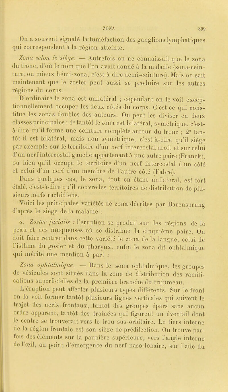 On a souvent signalé la tuméfaction des ganglions lymphatiques qui correspondent à la région atteinte. Zona selon le siège. — Autrefois on ne connaissait que le zona du tronc, d'oi:i le nom que l'on avait donné à la maladie (zona-cein- ture, ou mieux hémi-zona, c'est-à-dire demi-ceinture). Mais on sait maintenant que le zoster peut aussi se produire sur les autres x'égions du corps. D'ordinaire le zona est unilatéral ; cependant on le voit excep- tionnellement occuper les deux côtés du corps. C'est ce qui cons- titue les zonas doubles des auteurs. On peut les diviser en deux classes principales : 1° tantôt le zona est bilatéral, symétrique, c'est- à-dire qu'il forme une ceinture complète autour du tronc ; 2° tan- tôt il est bilatéral, mais non symétrique, c'est-à-dire qu'il siège par exemple sur le territoire d'un nerf intercostal droit et sur celui d'un nerf intercostal gauche appartenant à une autre paire (Franck), ou bien qu'il occupe le territoire d'un nerf intercostal d'un côté et celui d'un nerf d'un membre de l'autre côté (Fabre). Dans quelq^ues cas, le zona, tout en étant unilatéral, est fort étalé, c'est-à-dire qu'il couvre les territoires de distribution de plu- sieurs nerfs rachidiens. Yoici les principales variétés de zona décrites par Barensprung d'après le siège delà maladie : a. Zoster facialis : l'éruption se produit sur les régions de la peau et des muqueuses où se distribue la cinquième paire. On doit faire rentrer dans cette variété le zona de la langue, celui de l'isthme du gosier et du pharynx, enfin le zona dit ophtalmique qui mérite une mention à part : Zona ophtalmique. — Dans le xona ophtalmique, les groupes de vésicules sont situés dans la zone de distribution des ramifi- cations superficielles de la première branche du trijumeau. L'éruption peut affecter plusieurs types différents. Sur le front on la voit former tantôt plusieurs lignes verticales qui suivent le trajet des nerfs frontaux, tantôt des groupes épars sans aucun ordre apparent, tantôt des traînées qui figurent un éventail dont le centre se trouverait vers le trou sus-orbitaire. Le tiers interne de la région frontale est son siège de prédilection. On trouve par- fois des cléments sur la paupière supérieure, vers l'angle interne de l'œil, au point d'émergence du nerf naso-lobaire, sur l'aile du