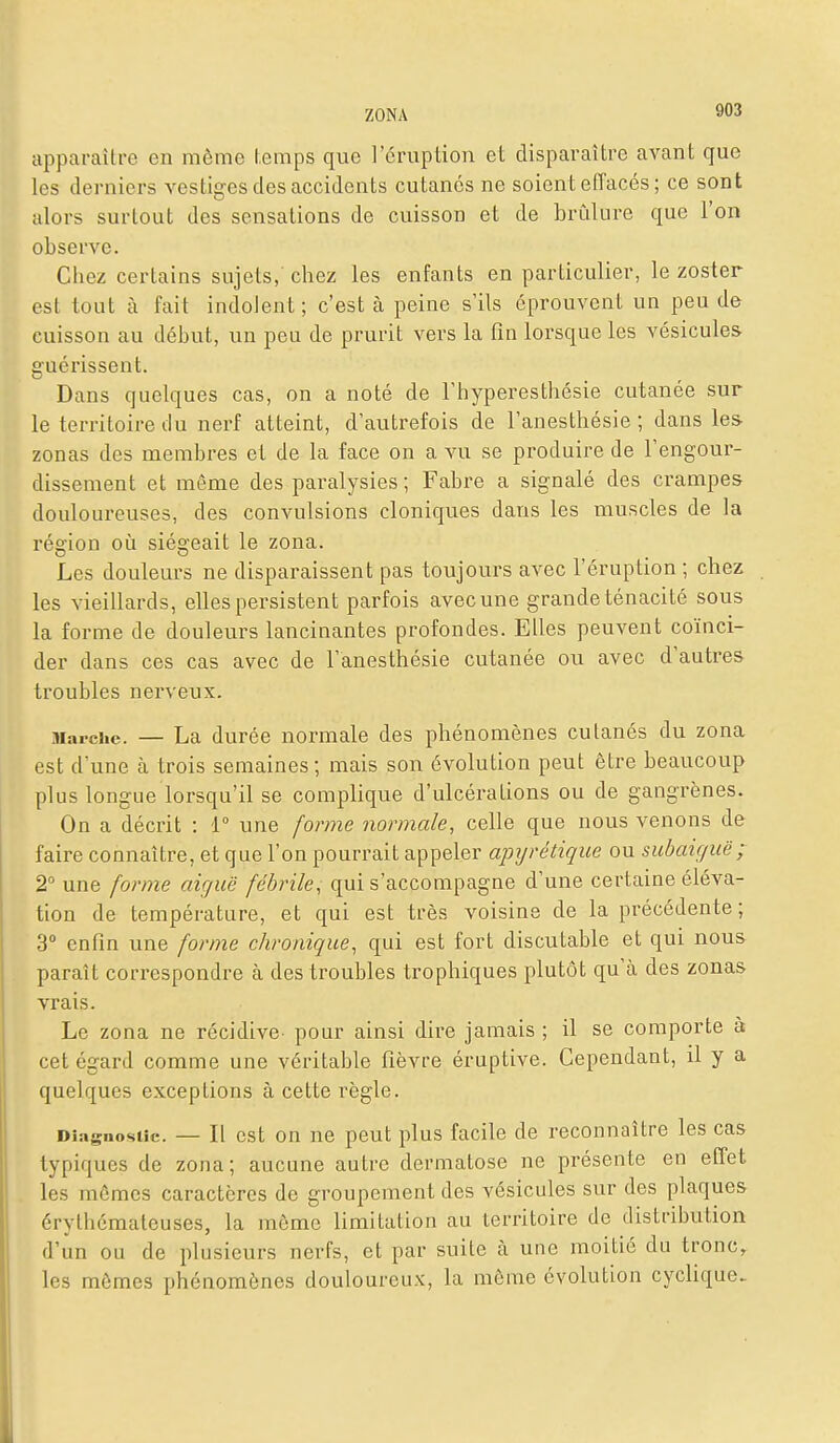 apparaître en même hemps que l'éruption et disparaître avant que les derniers vestiges des accidents cutanés ne soient eiïacés ; ce sont alors surtout des sensations de cuisson et de brûlure que l'on observe. Chez certains sujets, chez les enfants en particulier, le zoster est tout à fait indolent; c'est à peine s'ils éprouvent un peu de cuisson au début, un peu de prurit vers la fin lorsque les vésicules guérissent. Dans quelques cas, on a noté de Thyperesthésie cutanée sur le territoire du nerf atteint, d'autrefois de l'anesthésie ; dans le& zonas des membres et de la face on a vu se produire de l'engour- dissement et même des paralysies ; Fabre a signalé des crampes douloureuses, des convulsions cloniques dans les muscles de la région où sié2;eait le zona. Les douleurs ne disparaissent pas toujours avec l'éruption ; chez les vieillards, elles persistent parfois avec une grande ténacité sous la forme de douleurs lancinantes profondes. Elles peuvent coïnci- der dans ces cas avec de l'anesthésie cutanée ou avec d'autres troubles nerveux. Marche. — La durée normale des phénomènes cutanés du zona est d'une à trois semaines ; mais son évolution peut être beaucoup plus longue lorsqu'il se complique d'ulcérations ou de gangrènes. On a décrit : 1° une forme normale, celle que nous venons de l'aire connaître, et que l'on pourrait appeler apijrétiqiie ou subaiguë; 2° une forme aiguë fébrile, qui s'accompagne d'une certaine éléva- tion de température, et qui est très voisine de la précédente ; 3 enfin une forme chronique, qui est fort discutable et qui nous paraît correspondre à des troubles trophiques plutôt qu'cà des zonas vrais. Le zona ne récidive pour ainsi dire jamais ; il se comporte à cet égard comme une véritable fièvre éruptive. Cependant, il y a quelques exceptions à cette règle. Diagnostic. — Il cst On ne peut plus facile de reconnaître les cas typiques de zona; aucune autre dermatose ne présente en effet les mômes caractères de groupement des vésicules sur des plaques érythémateuses, la môme limitation au territoire de distribution d'un ou de plusieurs nerfs, et par suite à une moitié du tronc, les mômes phénomènes douloureux, la môme évolution cyclique-