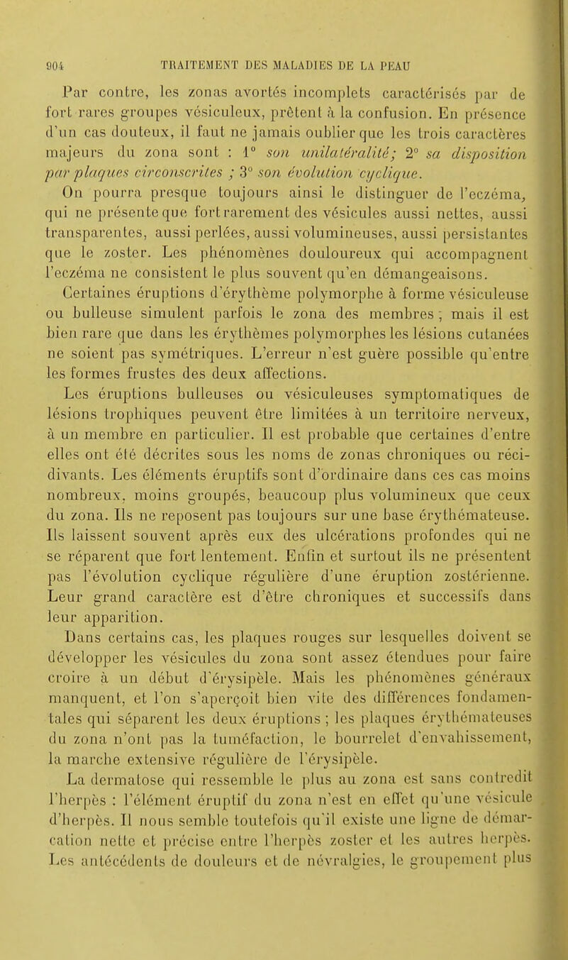 Par contre, les zonas avortés incomplets caractérisés pur de fort rares groupes vésiculeux, prêtent à la confusion. En présence d'un cas douteux, il faut ne jamais oublier que les trois caractères majeurs du zona sont : 1° so7i imilaléralilé; 2° sa disposition par plaques circonscrites ; 3 son évolution cyclique. On pourra presque toujours ainsi le distinguer de l'eczéma, qui ne présente que fort rarement des vésicules aussi nettes, aussi transparentes, aussi perlées, aussi volumineuses, aussi persistantes que le zoster. Les phénomènes douloureux qui accompagnent l'eczéma ne consistent le plus souvent qu'en démangeaisons. Certaines éruptions d'érythème polymorphe à forme vésiculeuse ou huileuse simulent parfois le zona des memhres ; mais il est bien rare que dans les érythèmes polymorphes les lésions cutanées ne soient pas symétriques. L'erreur n'est guère possible qu'entre les formes frustes des deux affections. Les éruptions huileuses ou vésiculeuses symptomatiques de lésions trophiques peuvent être limitées à un territoire nerveux, à un membre en particulier. Il est probable que certaines d'entre elles ont élé décrites sous les noms de zonas chroniques ou réci- divants. Les éléments éruptifs sont d'ordinaire dans ces cas moins nombreux, moins groupés, beaucoup plus volumineux que ceux du zona. Ils ne reposent pas toujours sur une hase érythémateuse. Ils laissent souvent après eux des ulcérations profondes qui ne se réparent que fort lentement. Enfin et surtout ils ne présentent pas l'évolution cyclique régulière d'une éruption zostérienne. Leur grand caractère est d'être chroniques et successifs dans leur apparition. Dans certains cas, les plaques rouges sur lesquelles doivent se développer les vésicules du zona sont assez étendues pour faire croire à un début d'érysipèle. Mais les phénomènes généraux manquent, et l'on s'aperçoit bien vite des différences fondamen- tales qui séparent les deux éruptions ; les plaques érythémateuses du zona n'ojit pas la tuméfaction, le bourrelet d'envahissement, la marche extensive régulière de Térysipèle. La dermatose qui ressemble le plus au zona est sans contredit l'herpès : l'élément éruplif du zona n'est en effet qu'une vésicule d'herpès. Il nous semble toutefois qu'il existe une ligne de démar- cation nette et précise entre l'herpès zoster et les autres herpès. Les antécédents de douleurs et de névralgies, le groupement plus