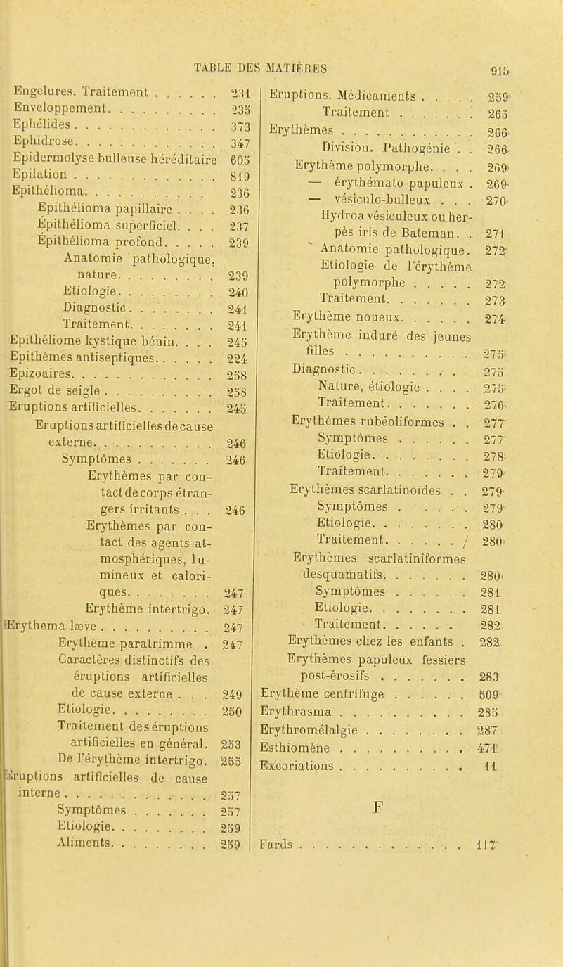 Engelures. Traitement 231 Enveloppement 035 Epliélides 373 Ephidrose 347 Epidermolyse huileuse héréditaire 603 Epilation 819 Epithélioma 236 Epithélioma papillaire .... 236 Epithélioma superficiel. . . . 237 Epithélioma profond 239 Anatomie pathologique, nature 239 Eliologie 240 Diagnostic 241 Traitement 241 Epithéliome kystique bénin. . . . 243 Epithèmes antiseptiques 224 Epizoaires 238 Ergot de seigle 258 Eruptions artificielles 245 Eruptions artificielles de cause e.xterne 246 Symptômes 246 Erythèmes par con- tact de corps étran- gers irritants . . . 246 Erythèmes par con- tact des agents at- mosphériques, lu- mineux et calori- ques 247 Erythème intertrigo. 247 EErythema lœve 247 Erythème paraLrimme . 247 Caractères distinctifs des éruptions artificielles de cause externe . . . 249 Etiologie 250 Traitement des éruptions artificielles en général. 233 De l'érythème intertrigo. 253 éruptions artificielles de cause interne 237 Symptômes 237 Etiologie 259 Aliments 259 Eruptions. Médicaments Traitement Erythèmes Division. I^athogénie . . Erythème polymorphe. . . . — érythémato-papuleux . — vésiculo-bulleux . . . Hydroa vésiculeux ou her- pès iris de Bateman. . Anatomie pathologique. Etiologie de l'érythème polymorphe Traitement Erythème noueux Erythème induré des jeunes filles Diagnostic Nature, étiologie .... Traitement Erythèmes rubéoliformes . . Symptômes Etiologie Traitement Erythèmes scarlatinoïdes . . Symptômes Etiologie Traitement. Erythèmes scarlatiniformes desquamatifs Symptômes Etiologie Traitement Erythèmes chez les enfants . Erythèmes papuleux fessiers post-érosifs Erythème centrifuge Erythrasma Erythromélalgie Esthiomène Excoriations 91& 23^ 263 266 266- 269' 269- 270- 271 272- 272 273 274 273; 273 275- 276- 277 277 278 279' 279 279- 280 280' 280< 281 281 282 282- 283 309 285 287 471' 11 Fards i\T I