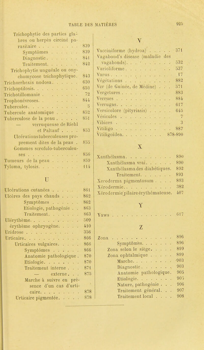 Trichophylie des parties gla- bres ou herpès circiné pa- rasitaire 839 Symptômes 839 Diagnostic 841 Traitement 842 Trichophylie unguéale ou ony- chomycose trichophytique. 843 Trichorrhexis nodosa 630 Trichoptilosis 650 Trichotillomanie 72 Trophonévroses. . .... 844 Tubercules S Tubercule anatomique 852 Tuberculose de la peau 831 — verruqueuse de Riehl et Paltauf .... 833 Ulcérations tuberculeuses pro- prement dites de la peau . 83o Gommes scrofule-tuberculeu- ses 856 Tumeurs de la peau 859 Tyloma, tylosis 114 u Ulcérations cutanées 861 Ulcères des pays chauds .... 862 Symptômes 862 Etiologie, pathogénie . . 863 Traitement 863 Ulérythème 309 érythème ophryogène 410 Uridrose 356 Urticaire 866 Urticaires vulgaires 866 Symptômes 866 Anatomie pathologique . 870 Etiologie 870 Traitement interne ... 871 — externe. . . 875 Marche à suivre en pré- sence d'un cas d'urti- caire 878 Urticaire pigmentée 878 V Vacciniforme (hydroa) 371 Vagabond's disease (maladie des vagabonds). . . • 332 Varioliforme 537 Varus 17 Végétations 882 Ver (de Guinée, de Médine) ... 371 Vergetures 883 Verrues 884 Verrugas 617 Versicolore (pityriasis) 643 Vésicules 7 Vibices 3 Vitihgo 887 Vitiligoïdea 878-890 X Xanthélasma 890 Xanthélasma vrai 890 Xanthélasma des diabétiques. 892 Traitement 893 Xerodei-ma pigmentosum .... 893 Xérodermie 382 Xérodermie^pilaire érythémateuse. 407 Y Yaws 617 Z Zona 896 Symptôm'es 896 Zona selon le siège 899 Zona ophtalmique 899 Marche 903 Diagnostic 903 Anatomie pathologique. 905 Etiologie 903 Nature, pathogénie . . . 906 Traitement général. . . 907 Traitement local .... 908