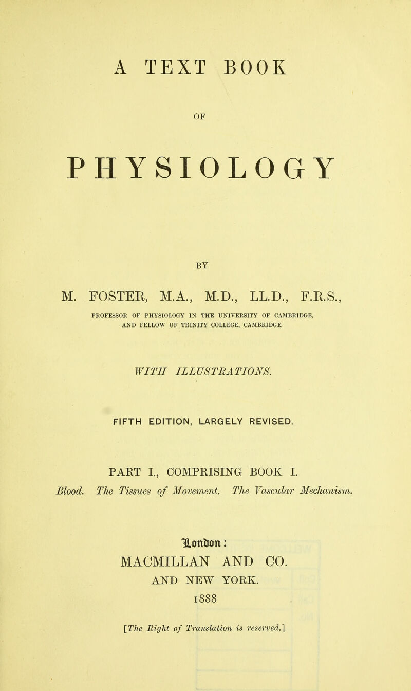 OF PHYSIOLOGY BY M. FOSTEE, M.A., M.D., LL.D., F.KS., PROFESSOR OF PHYSIOLOGY IN THE UNIVERSITY OF CAMBRIDGE, AND FELLOW OF TRINITY COLLEGE, CAMBRIDGE. WITH ILLUSTRATIONS. FIFTH EDITION, LARGELY REVISED. PART I., COMPRISmG BOOK I. Blood. The Tissues of Movement. The Vascular Mechanism. HonUon: MACMILLAN AND CO. AND NEW YORK. 1888 [The Right of Translation is reserved.]