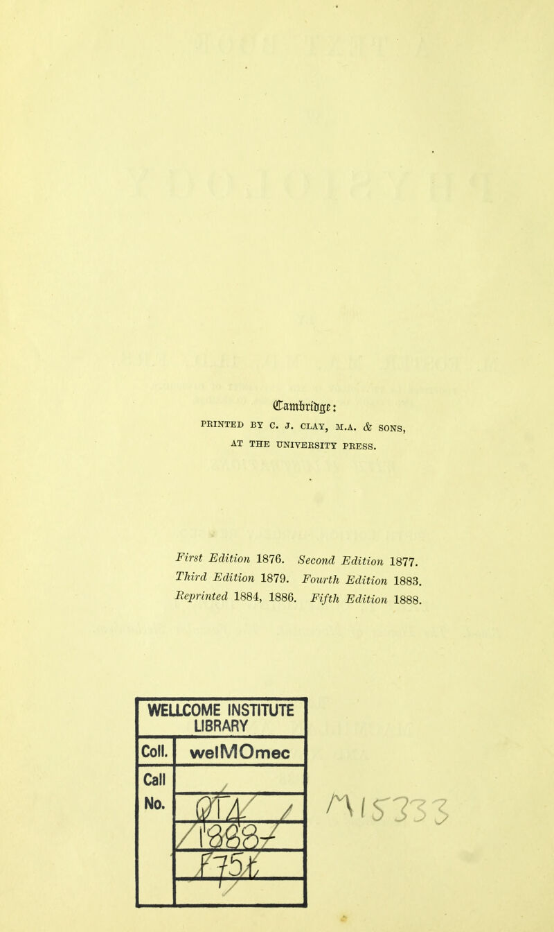 PRINTED BY C. J. CLAY, M.A. & SONS, AT THE UNIVERSITY PRESS. First Edition 1876. Second Edition 1877. Third Edition 1879. Fourth Edition 1883. Reprinted 1884, 1886. Fifth Edition 1888. WELLCOME INSTITUTE LIBRARY Coll. welMOmec Call No.