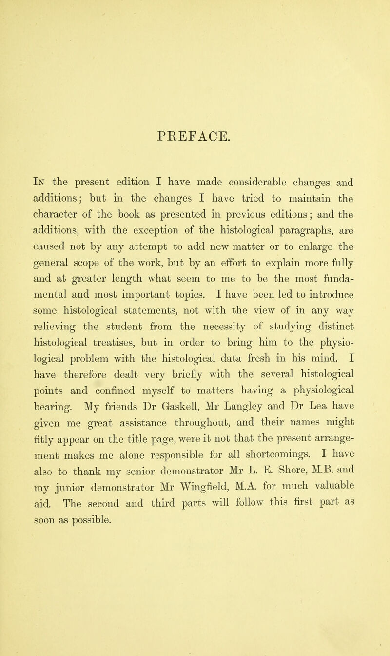 PEEFACE. In the present edition I have made considerable changes and additions; but in the changes I have tried to maintain the character of the book as presented in previous editions; and the additions, with the exception of the histological paragraphs, are caused not by any attempt to add new matter or to enlarge the general scope of the work, but by an effort to explain more fully and at greater length what seem to me to be the most funda- mental and most important topics. I have been led to introduce some histological statements, not with the view of in any way relieving the student from the necessity of studying distinct histological treatises, but in order to bring him to the physio- logical problem with the histological data fresh in his mind. I have therefore dealt very briefly with the several histological points and confined myself to matters having a physiological bearing. My friends Dr Gaskell, Mr Langley and Dr Lea have given me great assistance throughout, and their names might fitly appear on the title page, were it not that the present arrange- ment makes me alone responsible for all shortcomings. I have also to thank my senior demonstrator Mr L. E. Shore, M.B. and my junior demonstrator Mr Wingfield, M.A. for much valuable aid. The second and third parts will follow this first part as soon as possible.