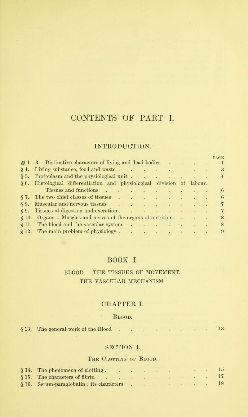 CONTENTS OF PAET 1. INTHODUCTIOISr. PAGE §§ 1—3. Distinctive characters of living and dead bodies .... 1 § 4. Living substance, food and waste 3 § 5. Protoplasm and the physiological unit 4 § 6. Histological differentiation and physiological division of labour. Tissues and functions ......... 6 § 7. The two chief classes of tissues 6 § 8. Muscular and nervous tissues 7 § 9. Tissues of digestion and excretion 7 § 10. Organs.—Muscles and nerves of the organs of nutrition ... 8 § 11. The blood and the vascular system 8 § 12. The main problem of physiology 9 BOOK I. BLOOD. THE TISSUES OF MOVEMENT. THE VASCULAE MECHANISM. CHAPTER I. Blood. § 13. The general work of the Blood 13 SECTION L The Clotting of Blood. § 14. The phenomena of clotting 15 § 15. The characters of fibrin 17 § 16. Serum-paraglobulin; its characters 18