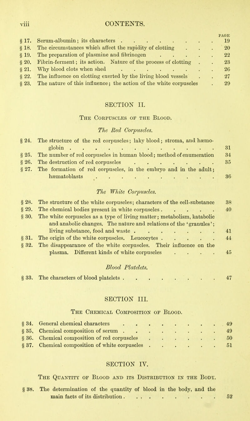 PAGE § 17. Serum-albumin; its characters 19 § 18. The circumstances which affect the rapidity of clotting ... 20 § 19. The preparation of plasmine and fibrinogen 22 § 20. Fibrin-ferment; its action. Nature of the process of clotting . . 23 § 21. Why blood clots when shed 26 §22. The influence on clotting exerted by the living blood vessels . . 27 § 23. The nature of this influence; the action of the white corpuscles . 29 SECTION II. The Corpuscles op the Blood. The Red Corpuscles. § 24. The structure of the red corpuscles; laky blood; stroma, and hemo- globin 31 § 25. The number of red corpuscles in human blood; method of enumeration 34 § 26. The destruction of red corpuscles 35 § 27. The formation of red corpuscles, in the embryo and in the adult; haematoblasts 36 The White Corpuscles. § 28. The structure of the white corpuscles; characters of the cell-substance 38 § 29. The chemical bodies present in white corpuscles ..... 40 § 30. The white corpuscles as a type of living matter; metabolism, katabolic and anabolic changes. The nature and relations of the ' granules'; living substance, food and waste 41 § 31. The origin of the white corpuscles. Leucocytes 44 § 32. The disappearance of the white corpuscles. Their influence on the plasma. Different kinds of white corpuscles .... 45 Blood Platelets. § 33. The characters of blood platelets . . 47 SECTION III. The Chemical Composition of Blood. § 34. General chemical characters .49 § 35, Chemical composition of serum 49 § 36. Chemical composition of red corpuscles 50 § 37. Chemical composition of white corpuscles 51 SECTION IV. The Quantity of Blood and its Distribution in the Body. § 38. The determination of the quantity of blood in the body, and the main facts of its distribution 52