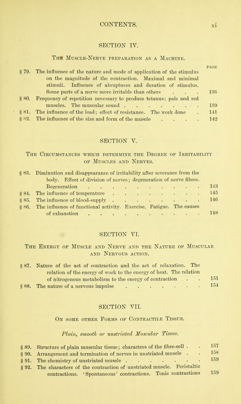 XI SECTION IV. The Muscle-Nerve preparation as a Machine. PAGE § 79. The influence of the nature and mode of application of the stimulus on the magnitude of the contraction. Maximal and minimal stimuli. Influence of abruptness and duration of stimulus. Some parts of a nerve more irritable than others . . . 136 § 80. Frequency of repetition necessary to produce tetanus; pale and red muscles. The muscular sound 139 § 81. The influence of the load; effect of resistance. The work done . 141 § 82. The influence of the size and form of the muscle .... 142 SECTION V. The Circumstances which determine the Degree of Irritability OF Muscles and Nerves. § 83. Diminution and disappearance of irritability after severance from the body. Effect of division of nerves; degeneration of nerve fibres. Eegeneration 143 § 84. The influence of temperature 145 § 85. The influence of blood-supply 146 § 86. The influence of functional activity. Exercise. Fatigue. The causes of exhaustion 148 SECTION VI. The Energy of Muscle and Nerve and the Nature of Muscular AND Nervous action. § 87. Nature of the act of contraction and the act of relaxation. The relation of the energy of work to the energy of heat. The relation of nitrogenous metabolism to the energy of contraction . . 151 § 88. The nature of a nervous impulse 154 SECTION VII. On some other Forms of Contractile Tissue. Plain, smooth or unstriated Muscular Tissue. § 89. Structure of plain muscular tissue; characters of the fibre-cell . . 157 § 90. Arrangement and termination of nerves in unstriated muscle . . 158 § 91. The chemistry of unstriated muscle 159 §■ 92. The characters of the contraction of unstriated muscle. Peristaltic contractions. 'Spontaneous' contractions. Tonic contractions 159