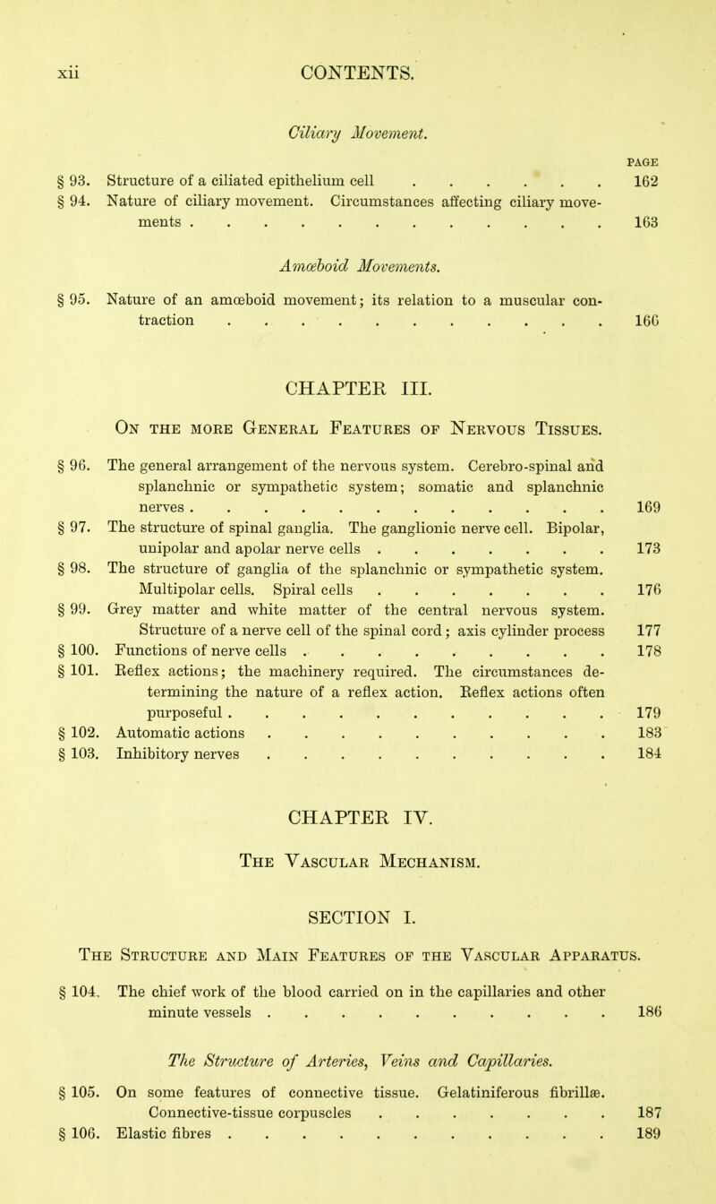 Ciliary Movement. PAGE § 93. Structure of a ciliated epithelium cell 162 § 94. Nature of ciliary movement. Circumstances affecting ciliary move- ments 163 Amoeboid Movements. § 95. Nature of an amoeboid movement; its relation to a muscular con- traction ........... 166 CHAPTER III. On the moke General Features of Nervous Tissues. § 96. The general arrangement of the nervous system. Cerebro-spinal and splanchnic or sympathetic system; somatic and splanchnic nerves 169 § 97. The structure of spinal ganglia. The ganglionic nerve cell. Bipolar, unipolar and apolar nerve cells 173 § 98. The structure of ganglia of the splanchnic or sympathetic system. Multipolar cells. Spiral cells 176 § 99. Grey matter and white matter of the central nervous system. Structure of a nerve cell of the spinal cord; axis cylinder process 177 § 100. Functions of nerve cells 178 § 101. Keflex actions; the machinery required. The circumstances de- termining the nature of a reflex action. Eeflex actions often purposeful 179 § 102. Automatic actions 183 § 103. Inhibitory nerves 184 CHAPTER IV. The Vascular Mechanism. SECTION I. The Structure and Main Features of the Vascular Apparatus. § 104, The chief work of the blood carried on in the capillaries and other minute vessels 186 The Structure of Arteries, Veins and Capillaries. § 105. On some features of connective tissue. Gelatiniferous flbrillas. Connective-tissue corpuscles 187 § 106. Elastic fibres 189