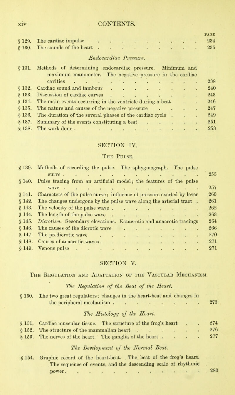 PAGE § 129. The cardiac impulse 234 § 130. The sounds of the heart 235 Endocarcliae Pressure. § 131. Methods of determining endocardiac pressure. Minimum and maximum manometer. The negative pressure in the cardiac cavities 238 § 132. Cardiac sound and tambour 240 § 133. Discussion of cardiac curves 243 § 134. The main events occurring in the ventricle during a beat . . 246 § 135. The nature and causes of the negative pressure .... 247 § 136. The duration of the several phases of the cardiac cycle . . . 249 § 137. Summary of the events constituting a beat 251 § 138. The work done 253 SECTION IV. The Pulse. § 139. Methods of recording the pulse. The sphygmograph. The pulse curve 255 § 140. Pulse tracing from an artificial model; the features of the pulse wave 257 § 141. Characters of the pulse curve ; influence of pressure exerted by lever 260 § 142. The changes undergone by the pulse wave along the arterial tract . 261 § 143. The velocity of the pulse wave 262 § 144. The length of the pulse wave 263 § 145. Dicrotism. Secondary elevations. Katacrotic and anacrotic tracings 264 § 146. The causes of the dicrotic wave 266 § 147. The predicrotic wave 270 § 148. Causes of anacrotic waves 271 § 149. Venous pulse 271 SECTION V. The Regulation and Adaptation of the Vascular Mechanism. The Regulation of the Beat of the Heart. § 150. The two great regulators; changes in the heart-beat and changes in the peripheral mechanism 273 The Histology of the Heart. § 151. Cardiac muscular tissue. The structure of the frog's heart . . 274 § 152. The structure of the mammalian heart 276 § 153. The nerves of the heart. The ganglia of the heart .... 277 The Development of the Normal Beat. § 154. Graphic record of the heart-beat. The beat of the frog's heart. The sequence of events, and the descending scale of rhythmic power 280