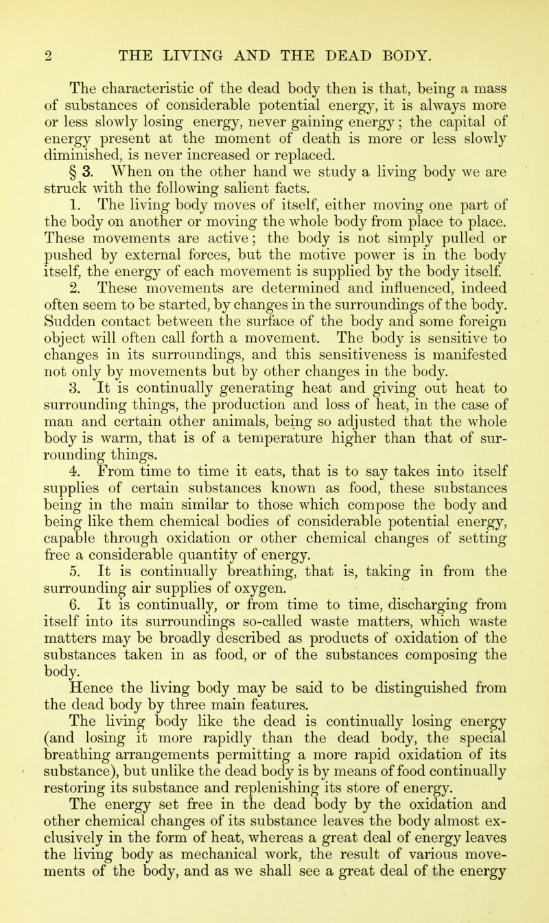 The characteristic of the dead body then is that, being a mass of substances of considerable potential energy, it is always more or less slowly losing energy, never gaining energy; the capital of energy present at the moment of death is more or less slowly diminished, is never increased or replaced. § 3. When on the other hand we study a living body we are struck with the following salient facts. 1. The living body moves of itself, either moving one part of the body on another or moving the whole body from place to place. These movements are active; the body is not simply pulled or pushed by external forces, but the motive power is in the body itself, the energy of each movement is supplied by the body itself. 2. These movements are determined and influenced, indeed often seem to be started, by changes in the surroundings of the body. Sudden contact between the surface of the body and some foreign object will often call forth a movement. The body is sensitive to changes in its surroundings, and this sensitiveness is manifested not only by movements but by other changes in the body. 3. It is continually generating heat and giving out heat to surrounding things, the production and loss of heat, in the case of man and certain other animals, being so adjusted that the whole body is warm, that is of a temperature higher than that of sur- rounding things. 4. From time to time it eats, that is to say takes into itself supplies of certain substances known as food, these substances being in the main similar to those which compose the body and being like them chemical bodies of considerable potential energy, capable through oxidation or other chemical changes of setting free a considerable quantity of energy. 5. It is continually breathing, that is, taking in from the surrounding air supplies of oxygen. 6. It is continually, or from time to time, discharging from itself into its surroundings so-called waste matters, which waste matters may be broadly described as products of oxidation of the substances taken in as food, or of the substances composing the body. Hence the living body may be said to be distinguished from the dead body by three main features. The living body like the dead is continually losing energy (and losing it more rapidly than the dead body, the special breathing arrangements permitting a more rapid oxidation of its substance), but unlike the dead body is by means of food continually restoring its substance and replenishing its store of energy. The energy set free in the dead body by the oxidation and other chemical changes of its substance leaves the body almost ex- clusively in the form of heat, whereas a great deal of energy leaves the living body as mechanical work, the result of various move- ments of the body, and as we shall see a great deal of the energy