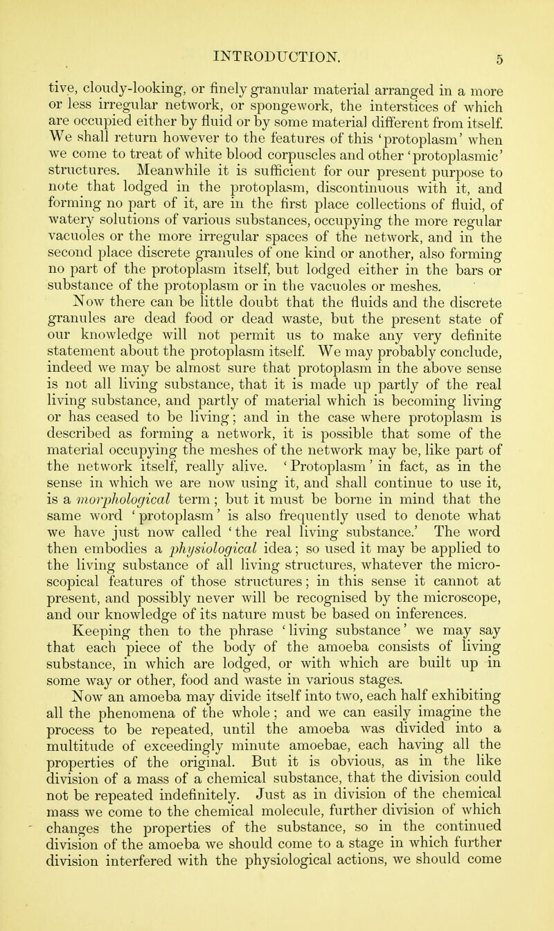 tive, cloudy-looking, or finely granular material arranged in a more or less irregular network, or spongework, the interstices of which are occupied either by fluid or by some materia] different from itself. We shall return however to the features of this 'protoplasm' when we come to treat of white blood corpuscles and other 'protoplasmic' structures. Meanwhile it is sufficient for our present purpose to note that lodged in the protoplasm, discontinuous with it, and forming no part of it, are in the first place collections of fluid, of watery solutions of various substances, occupying the more regular vacuoles or the more irregular spaces of the network, and in the second place discrete granules of one kind or another, also forming no part of the protoplasm itself, but lodged either in the bars or substance of the protoplasm or in the vacuoles or meshes. Now there can be little doubt that the fluids and the discrete granules are dead food or dead waste, but the present state of our knowledge will not permit us to make any very definite statement about the protoplasm itself We may probably conclude, indeed we may be almost sure that protoplasm in the above sense is not all living substance, that it is made up partly of the real living substance, and partly of material which is becoming living or has ceased to be living; and in the case where protoplasm is described as forming a network, it is possible that some of the material occupying the meshes of the network may be, like part of the network itself, really alive. ' Protoplasm' in fact, as in the sense in which we are now using it, and shall continue to use it, is a morpliological term; but it must be borne in mind that the same word ' protoplasm' is also frequently used to denote what we have just now called 'the real living substance.' The word then embodies a physiological idea; so used it may be applied to the living substance of all living structures, whatever the micro- scopical features of those structures; in this sense it cannot at present, and possibly never will be recognised by the microscope, and our knowledge of its nature must be based on inferences. Keeping then to the phrase 'living substance' we may say that each piece of the body of the amoeba consists of living substance, in which are lodged, or with which are built up in some way or other, food and waste in various stages. Now an amoeba may divide itself into two, each half exhibiting all the phenomena of the whole; and we can easily imagine the process to be repeated, until the amoeba was divided into a multitude of exceedingly minute amoebae, each having all the properties of the original. But it is obvious, as in the like division of a mass of a chemical substance, that the division could not be repeated indefinitely. Just as in division of the chemical mass we come to the chemical molecule, further division of which ' changes the properties of the substance, so in the continued division of the amoeba we should come to a stage in which further division interfered with the physiological actions, we should come