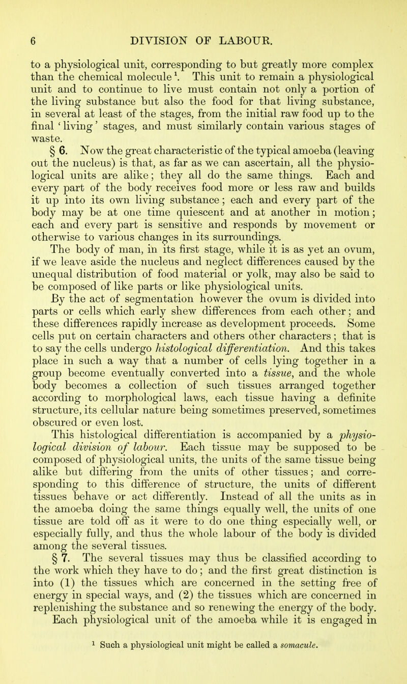 to a physiological unit, corresponding to but greatly more complex than the chemical molecule \ This unit to remain a physiological unit and to continue to live must contain not only a portion of the living substance but also the food for that living substance, in several at least of the stages, from the initial raw food up to the final ' living' stages, and must similarly contain various stages of waste. § 6. Now the great characteristic of the typical amoeba (leaving out the nucleus) is that, as far as we can ascertain, all the physio- logical units are alike; they all do the same things. Each and every part of the body receives food more or less raw and builds it up into its own living substance; each and every part of the body may be at one time quiescent and at another in motion; each and every part is sensitive and responds by movement or otherwise to various changes in its surroundings. The body of man, in its first stage, while it is as yet an ovum, if we leave aside the nucleus and neglect differences caused by the unequal distribution of food material or yolk, may also be said to be composed of like parts or like physiological units. By the act of segmentation however the ovum is divided into parts or cells which early shew differences from each other; and these differences rapidly increase as development proceeds. Some cells put on certain characters and others other characters; that is to say the cells undergo histological differentiation. And this takes place in such a way that a number of cells lying together in a group become eventually converted into a tissue, and the whole body becomes a collection of such tissues arranged together according to morphological laws, each tissue having a definite structure, its cellular nature being sometimes preserved, sometimes obscured or even lost. This histological differentiation is accompanied by a physio- logical division of labour. Each tissue may be supposed to be composed of physiological units, the units of the same tissue being alike but differing from the units of other tissues; and corre- sponding to this difference of structure, the units of different tissues behave or act differently. Instead of all the units as in the amoeba doing the same things equally well, the units of one tissue are told off as it were to do one thing especially well, or especially fully, and thus the whole labour of the body is divided among the several tissues. § 7. The several tissues may thus be classified according to the work which they have to do; and the first great distinction is into (1) the tissues which are concerned in the setting free of energy in special ways, and (2) the tissues which are concerned in replenishing the substance and so renewing the energy of the body. Each physiological unit of the amoeba while it is engaged in 1 Such a physiological unit might be called a somacule.