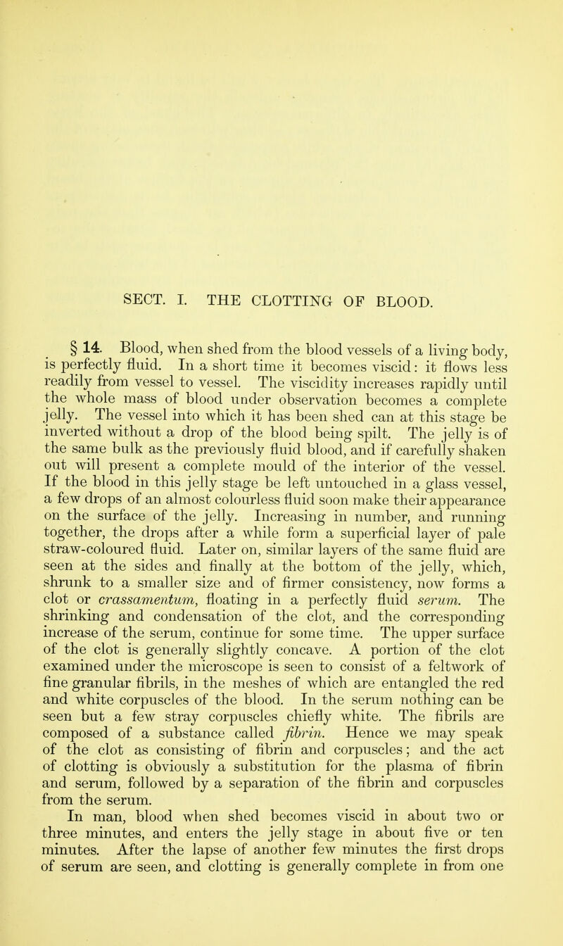 § 14. Blood, when shed from the blood vessels of a living body, is perfectly fluid. In a short time it becomes viscid: it flows less readily from vessel to vessel. The viscidity increases rapidly until the whole mass of blood under observation becomes a complete jelly. The vessel into which it has been shed can at this stage be inverted without a drop of the blood being spilt. The jelly is of the same bulk as the previously fluid blood, and if carefully shaken out will present a complete mould of the interior of the vessel. If the blood in this jelly stage be left untouched in a glass vessel, a few drops of an almost colourless fluid soon make their appearance on the surface of the jelly. Increasing in number, and running together, the drops after a while form a superficial layer of pale straw-coloured fluid. Later on, similar layers of the same fluid are seen at the sides and finally at the bottom of the jelly, which, shrunk to a smaller size and of firmer consistency, now forms a clot or crassamentum, floating in a perfectly fluid serum. The shrinking and condensation of the clot, and the corresponding increase of the serum, continue for some time. The upper surface of the clot is generally slightly concave. A portion of the clot examined under the microscope is seen to consist of a feltwork of fine granular fibrils, in the meshes of which are entangled the red and white corpuscles of the blood. In the serum nothing can be seen but a few stray corpuscles chiefly white. The fibrils are composed of a substance called fibrin. Hence we may speak of the clot as consisting of fibrin and corpuscles; and the act of clotting is obviously a substitution for the plasma of fibrin and serum, followed by a separation of the fibrin and corpuscles from the serum. In man, blood when shed becomes viscid in about two or three minutes, and enters the jelly stage in about five or ten minutes. After the lapse of another few minutes the first drops of serum are seen, and clotting is generally complete in from one