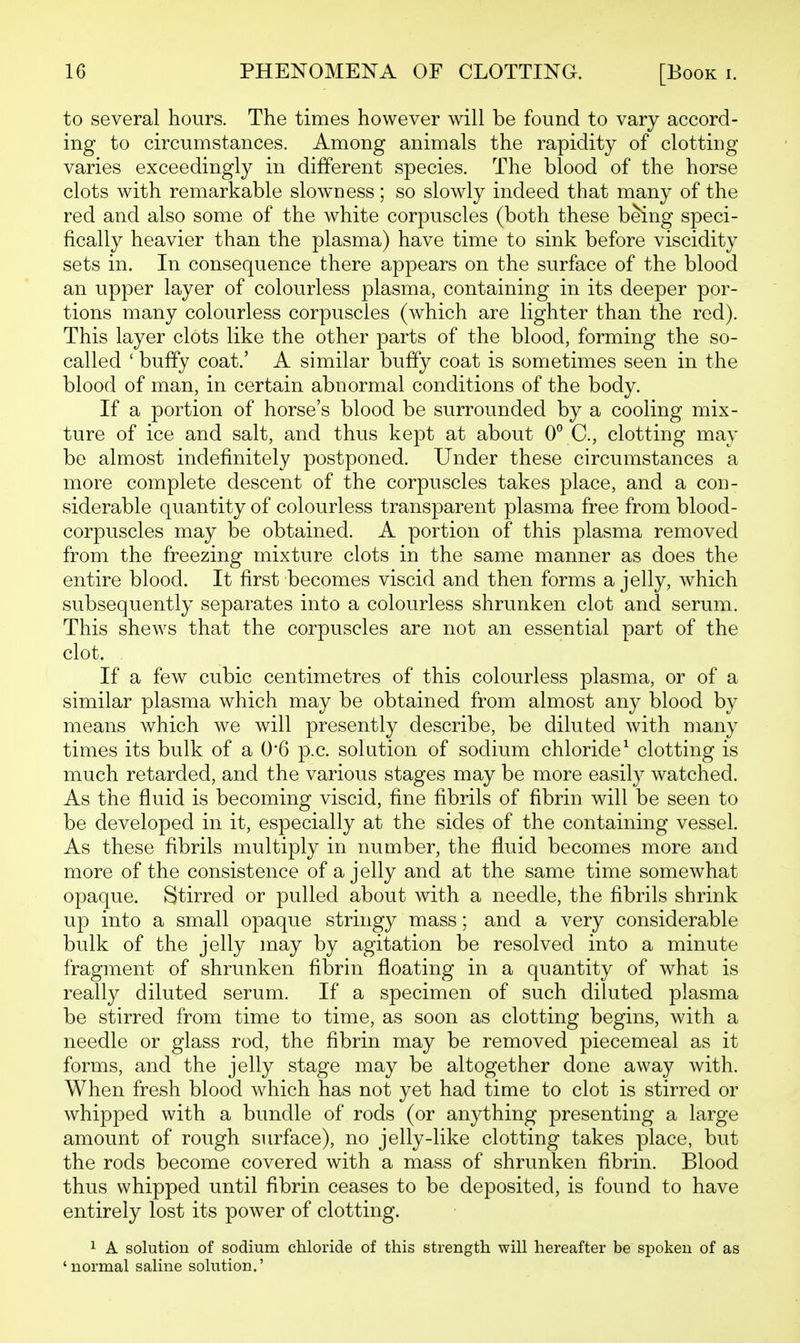 to several hours. The times however will be found to vary accord- ing to circumstances. Among animals the rapidity of clotting- varies exceedingly in different species. The blood of the horse clots with remarkable slowness; so slowly indeed that many of the red and also some of the white corpuscles (both these being speci- fically heavier than the plasma) have time to sink before viscidity sets in. In consequence there appears on the surface of the blood an upper layer of colourless plasma, containing in its deeper por- tions many colourless corpuscles (which are lighter than the red). This layer clots like the other parts of the blood, forming the so- called ' bufify coat.' A similar buffy coat is sometimes seen in the blood of man, in certain abnormal conditions of the body. If a portion of horse's blood be surrounded by a cooling mix- ture of ice and salt, and thus kept at about 0° C, clotting may be almost indefinitely postponed. Under these circumstances a more complete descent of the corpuscles takes place, and a con- siderable quantity of colourless transparent plasma free from blood- corpuscles may be obtained. A portion of this plasma removed from the freezing mixture clots in the same manner as does the entire blood. It first becomes viscid and then forms a jelly, which subsequently separates into a colourless shrunken clot and serum. This shews that the corpuscles are not an essential part of the clot. If a few cubic centimetres of this colourless plasma, or of a similar plasma which may be obtained from almost any blood by means which we will presently describe, be diluted with many times its bulk of a 0'6 p.c. solution of sodium chloride^ clotting is much retarded, and the various stages may be more easily watched. As the fluid is becoming viscid, fine fibrils of fibrin will be seen to be developed in it, especially at the sides of the containing vessel. As these fibrils multiply in number, the fluid becomes more and more of the consistence of a jelly and at the same time somewhat opaque. Stirred or pulled about with a needle, the fibrils shrink up into a small opaque stringy mass; and a very considerable bulk of the jelly may by agitation be resolved into a minute fragment of shrunken fibrin floating in a quantity of what is really diluted serum. If a specimen of such diluted plasma be stirred from time to time, as soon as clotting begins, with a needle or glass rod, the fibrin may be removed piecemeal as it forms, and the jelly stage may be altogether done away with. When fresh blood which has not yet had time to clot is stirred or whipped with a bundle of rods (or anything presenting a large amount of rough surface), no jelly-like clotting takes place, but the rods become covered with a mass of shrunken fibrin. Blood thus whipped until fibrin ceases to be deposited, is found to have entirely lost its power of clotting. 1 A solution of sodium chloride of this strength will hereafter be spoken of as ' normal saline solution.'