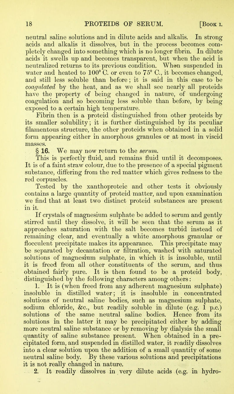 neutral saline solutions and in dilute acids and alkalis. In strong acids and alkalis it dissolves, but in the process becomes com- pletely changed into something which is no longer fibrin. In dilute acids it swells up and becomes transparent, but when the acid is neutralized returns to its previous condition. When suspended in water and heated to 100° C. or even to 75° C, it becomes changed, and still less soluble than before; it is said in this case to be coagulated by the heat, and as we shall see nearly all proteids have the property of being changed in nature, of undergoing coagulation and so becoming less soluble than before, by being exposed to a certain high temperature. Fibrin then is a proteid distinguished from other proteids by its smaller solubility; it is further distinguished by its peculiar filamentous structure, the other proteids when obtained in a solid form appearing either in amorphous granules or at most in viscid masses. § 16. We may now return to the serum. This is perfectly fluid, and remains fluid until it decomposes. It is of a faint straw colour, due to the presence of a special pigment substance, diflering from the red matter which gives redness to the red corpuscles. Tested by the xanthoproteic and other tests it obviously contains a large quantity of proteid matter, and upon examination we find that at least two distinct proteid substances are present in it. If crystals of magnesium sulphate be added to serum and gently stirred until they dissolve, it will be seen that the serum as it approaches saturation with the salt becomes turbid instead of remaining clear, and eventually a white amorphous granular or flocculent precipitate makes its appearance. This precipitate may be separated by decantation or filtration, washed with saturated solutions of magnesium sulphate, in which it is insoluble, until it is freed from all other constituents of the serum, and thus obtained fairly pure. It is then found to be a proteid body, distinguished by the following characters among others: 1. It is (when freed from any adherent magnesium sulphate) insoluble in distilled water; it is insoluble in concentrated solutions of neutral saline bodies, such as magnesium sulphate, sodium chloride, &c., but readily soluble in dilute (e.g. 1 p.c.) solutions of the same neutral saline bodies. Hence from its solutions in the latter it may be precipitated either by adding more neutral saline substance or by removing by dialysis the small quantity of saline substance present. When obtained in a pre- cipitated form, and suspended in distilled water, it readily dissolves into a clear solution upon the addition of a small quantity of some neutral saline body. By these various solutions and precipitations it is not really changed in nature. 2. It readily dissolves in very dilute acids (e.g. in hydro-