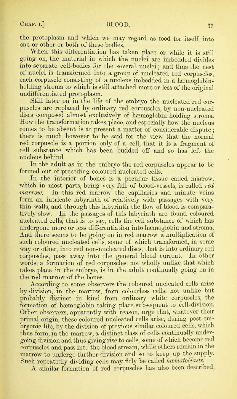 the protoplasm and which we may regard as food for itself, into one or other or both of these bodies. When this differentiation has taken place or while it is still going on, the material in which the nuclei are imbedded divides into separate cell-bodies for the several nuclei; and thus the nest of nuclei is transformed into a group of nucleated red corpuscles, each corpuscle consisting of a nucleus imbedded in a haemoglobin- holding stroma to which is still attached more or less of the original undifferentiated protoplasm. Still later on in the life of the embryo the nucleated red cor- puscles are replaced by ordinary red corpuscles, by non-nucleated discs composed almost exclusively of haemoglobin-holding stroma. How the transformation takes place, and especially how the nucleus comes to be absent is at present a matter of considerable dispute; there is much however to be said for the view that the normal red corpuscle is a portion only of a cell, that it is a fragment of cell substance which has been budded off and so has left the nucleus behind. In the adult as in the embryo the red corpuscles appear to be formed out of preceding coloured nucleated cells. In the interior of bones is a peculiar tissue called marrow, which in most parts, being very full of blood-vessels, is called red marrow. In this red marrow the capillaries and minute veins form an intricate labyrinth of relatively wide passages with very thin walls, and through this labyrinth the flow of blood is compara- tively slow. In the passages of this labyrinth are found coloured nucleated cells, that is to say, cells the cell substance of which has undergone more or less differentiation into haemoglobin and stroma. And there seems to be going on in red marrow a multiplication of such coloured nucleated cells, some of which transformed, in some way or other, into red non-nucleated discs, that is into ordinary red corpuscles, pass away into the general blood current. In other words, a formation of red corpuscles, not wholly unlike that which takes place in the embryo, is in the adult continually going on in the red marrow of the bones. According to some observers the coloured nucleated cells arise by division, in the marrow, from colourless cells, not unlike but probably distinct in kind from ordinary white corpuscles, the formation of haemoglobin taking place subsequent to cell-division. Other observers, apparently with reason, urge that, whatever their primal origin, these coloured nucleated cells arise, during post-em- bryonic life, by the division of previous similar coloured cells, which thus form, in the marrow, a distinct class of cells continually under- going division and thus giving rise to cells, some of which become red corpuscles and pass into the blood stream, while others remain in the marrow to undergo further division and so to keep up the supply. Such repeatedly dividing cells may fitly be called hoimatoUasts. A similar formation of red corpuscles has also been described,