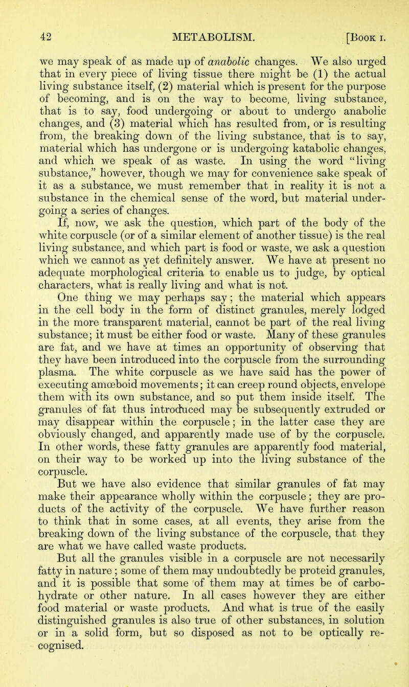 we may speak of as made up of anabolic changes. We also urged that in every piece of living tissue there might be (1) the actual living substance itself, (2) material which is present for the purpose of becoming, and is on the way to become, living substance, that is to say, food undergoing or about to undergo anabolic changes, and (3) material which has resulted from, or is resulting from, the breaking down of the living substance, that is to say, material which has undergone or is undergoing katabolic changes, and which we speak of as waste. In using the word living substance, however, though we may for convenience sake speak of it as a substance, we must remember that in reality it is not a substance in the chemical sense of the word, but material under- going a series of changes. If, now, we ask the question, which part of the body of the white corpuscle (or of a similar element of another tissue) is the real living substance, and which part is food or waste, we ask a question which we cannot as yet definitely answer. We have at present no adequate morphological criteria to enable us to judge, by optical characters, what is really living and what is not. One thing we may perhaps say; the material which appears in the cell body in the form of distinct granules, merely lodged in the more transparent material, cannot be part of the real living substance; it must be either food or waste. Many of these granules are fat, and we have at times an opportunity of observing that they have been introduced into the corpuscle from the surrounding plasma. The white corpuscle as we have said has the power of executing amoeboid movements; it can creep round objects, envelope them with its own substance, and so put them inside itself The granules of fat thus introduced may be subsequently extruded or may disappear within the corpuscle; in the latter case they are obviously changed, and apparently made use of by the corpuscle. In other words, these fatty granules are apparently food material, on their way to be worked up into the living substance of the corpuscle. But we have also evidence that similar granules of fat may make their appearance wholly within the corpuscle; they are pro- ducts of the activity of the corpuscle. We have further reason to think that in some cases, at all events, they arise from the breaking down of the living substance of the corpuscle, that they are what we have called waste products. But all the granules visible in a corpuscle are not necessarily fatty in nature ; some of them may undoubtedly be proteid granules, and it is possible that some of them may at times be of carbo- hydrate or other nature. In all cases however they are either food material or waste products. And what is true of the easily distinguished granules is also true of other substances, in solution or in a solid form, but so disposed as not to be optically re- cognised.