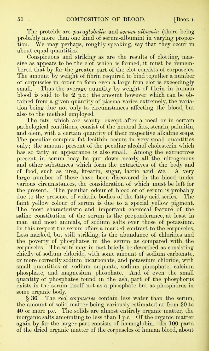 The proteids are paraglobulin and serum-albumin (there being probably more than one kind of serum-albumin) in varying propor- tion. We may perhaps, roughly speaking, say that they occur in about equal quantities. Conspicuous and striking as are the results of clotting, mas- sive as appears to be the clot which is formed, it must be remem- bered that by far the greater part of the clot consists of corpuscles. The amount by weight of fibrin required to bind together a number of corpuscles in order to form even a large firm clot is exceedingly small. Thus the average quantity by weight of fibrin in human blood is said to be '2 p.c.; the amount however which can be ob- tained from a given quantity of plasma varies extremely, the varia- tion being due not only to circumstances affecting the blood, but also to the method employed. The fats, which are scanty, except after a meal or in certain pathological conditions, consist of the neutral fats, stearin, palmitin, and olein, with a certain quantity of their respective alkaline soaps. The peculiar complex fat lecithin occurs in very small quantities only; the amount present of the peculiar alcohol cholesterin which has so fatty an appearance is also small. Among the extractives present in serum may be put down nearly all the nitrogenous and other substances which form the extractives of the body and of food, such as urea, kreatin, sugar, lactic acid, &c. A very large number of these have been discovered in the blood under various circumstances, the consideration of which must be left for the present. The peculiar odour of blood or of serum is probably due to the presence of volatile bodies of the fatty acid series. The faint yellow colour of serum is due to a special yellow pigment. The most characteristic and important chemical feature of the saline constitution of the serum is the preponderance, at least in man and most animals, of sodium salts over those of potassium. In this respect the serum offers a marked contrast to the corpuscles. Less marked, but still striking, is the abundance of chlorides and the poverty of phosphates in the serum as compared with the corpuscles. The salts may in fact briefly be described as consisting chiefly of sodium chloride, with some amount of sodium carbonate, or more correctly sodium bicarbonate, and potassium chloride, with small quantities of sodium sulphate, sodium phosphate, calcium phosphate, and magnesium phosphate. And of even the small quantity of phosphates found in the ash, part of the phosphorus exists in the serum itself not as a phosphate but as phosphorus in some organic body. § 36. The red corpuscles contain less water than the serum, the amount of solid matter being variously estimated at from 30 to 40 or more p.c. The solids are almost entirely organic matter, the inorganic salts amounting to less than 1 p.c. Of the organic matter again by far the larger part consists of haemoglobin. In 100 parts of the dried organic matter of the corpuscles of human blood, about