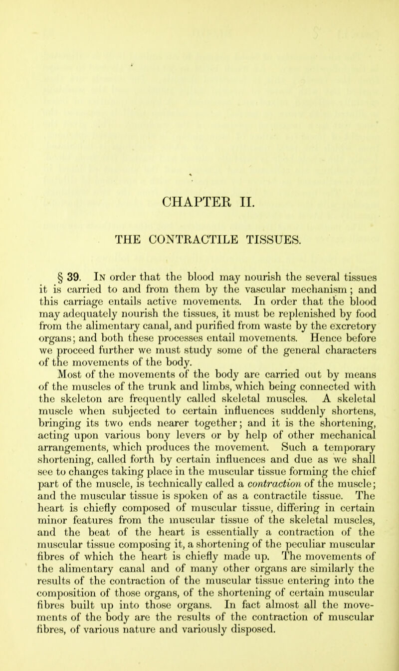 CHAPTER 11. THE CONTRACTILE TISSUES. § 39. In order that the blood may nourish the several tissues it is carried to and from them by the vascular mechanism ; and this carriage entails active movements. In order that the blood may adecjuately nourish the tissues, it must be replenished by food from the alimentary canal, and purified from waste by the excretory organs; and both these processes entail movements. Hence before we proceed further we must study some of the general characters of the movements of the body. Most of the movements of the body are carried out by means of the muscles of the trunk and limbs, which being connected with the skeleton are fre(juently called skeletal muscles. A skeletal muscle when subjected to certain influences suddenly shortens, bringing its two ends nearer together; and it is the shortening, acting upon various bony levers or by help of other mechanical arrangements, which produces the movement. Such a temporary shortening, called forth by certain influences and due as we shall see to changes taking place in the muscular tissue forming the chief part of the muscle, is technically called a contraction of the muscle; and the muscular tissue is spoken of as a contractile tissue. The heart is chiefly composed of muscular tissue, differing in certain minor features from the muscular tissue of the skeletal muscles, and the beat of the heart is essentially a contraction of the muscular tissue composing it, a shortening of the peculiar muscular fibres of which the heart is chiefly made up. The movements of the alimentary canal and of many other organs are similarly the results of the contraction of the muscular tissue entering into the composition of those organs, of the shortening of certain muscular fibres built up into those organs. In fact almost all the move- ments of the body are the results of the contraction of muscular fibres, of various nature and variously disposed.