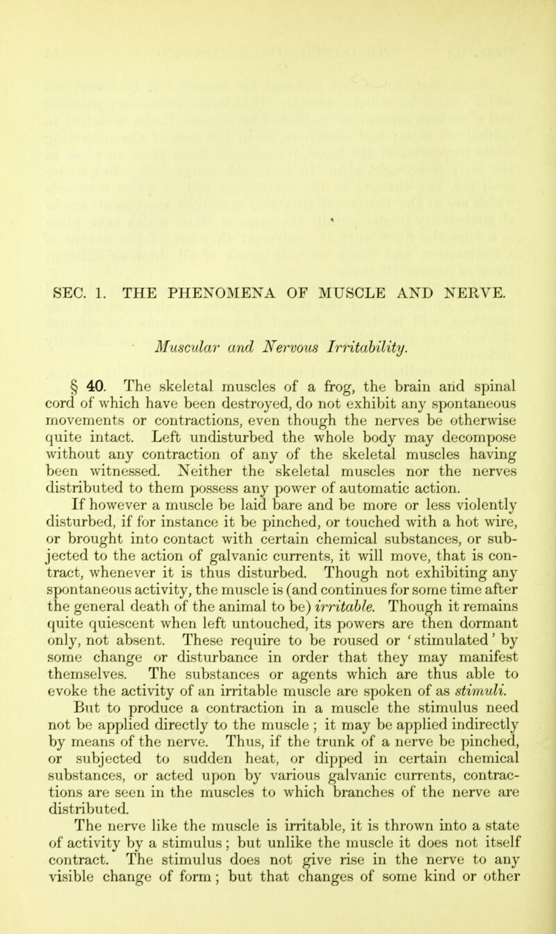 SEC. 1. THE PHENOMENA OF MUSCLE AND NERVE. Muscular a/ad Nervous Irritahility. § 40. The skeletal muscles of a frog, the brain arid spinal cord of which have been destroyed, do not exhibit any spontaneous movements or contractions, even though the nerves be otherwise quite intact. Left undisturbed the whole body may decompose without any contraction of any of the skeletal muscles having been witnessed. Neither the skeletal muscles nor the nerves distributed to them possess any power of automatic action. If however a muscle be laid bare and be more or less violently disturbed, if for instance it be pinched, or touched with a hot wire, or brought into contact with certain chemical substances, or sub- jected to the action of galvanic currents, it will move, that is con- tract, whenever it is thus disturbed. Though not exhibiting any spontaneous activity, the muscle is (and continues for some time after the general death of the animal to be) irritable. Though it remains quite quiescent when left untouched, its powers are then dormant only, not absent. These require to be roused or ' stimulated' by some change or disturbance in order that they may manifest themselves. The substances or agents which are thus able to evoke the activity of an irritable muscle are spoken of as stimuli. But to produce a contraction in a muscle the stimulus need not be applied directly to the muscle ; it may be applied indirectly by means of the nerve. Thus, if the trunk of a nerve be pinched, or subjected to sudden heat, or dipped in certain chemical substances, or acted upon by various galvanic currents, contrac- tions are seen in the muscles to which branches of the nerve are distributed. The nerve like the muscle is irritable, it is thrown into a state of activity by a stimulus; but unlike the muscle it does not itself contract. The stimulus does not give rise in the nerve to any visible change of form; but that changes of some kind or other