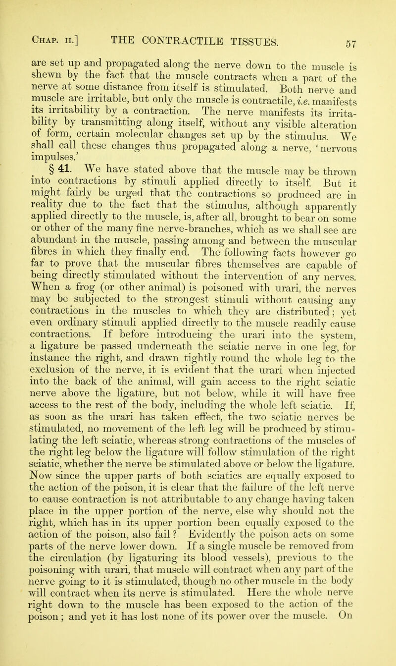 are set up and propagated along the nerve down to the muscle is shewn by the fact that the muscle contracts when a part of the nerve at some distance from itself is stimulated. Both nerve and muscle are irritable, but only the muscle is contractile, i.e. manifests its irritability by a contraction. The nerve manifests its irrita- bility by transmitting along itself, without any visible alteration of form, certain molecular changes set up by the stimulus. We shall call^ these changes thus propagated along a nerve, ' nervous impulses.' § 41. We have stated above that the muscle may be thrown into contractions by stimuli applied directly to itself But it might fairly be urged that the contractions so produced are in reality due to the fact that the stimulus, although apparently applied directly to the muscle, is, after all, brought to bear on some or other of the many fine nerve-branches, which as we shall see are abundant in the muscle, passing among and between the muscular fibres in which they finally end. The following facts however go far to prove that the muscular fibres themselves are capable of being directly stimulated without the intervention of any nerves. When a frog (or other animal) is poisoned with urari, the nerves may be subjected to the strongest stimuli without causing any contractions in the muscles to which they are distributed; yet even ordinary stimuli applied directly to the muscle readily cause contractions. If before introducing the urari into the system, a ligature be passed underneath the sciatic nerve in one leg, for instance the right, and drawn tightly round the whole leg to the exclusion of the nerve, it is evident that the urari when injected into the back of the animal, will gain access to the right sciatic nerve above the ligature, but not below, while it will have free access to the rest of the body, including the whole left sciatic. If, as soon as the urari has taken effect, the two sciatic nerves be stimulated, no movement of the left leg will be produced by stimu- lating the left sciatic, whereas strong contractions of the muscles of the right leg below the ligature will follow stimulation of the right sciatic, whether the nerve be stimulated above or below the ligature. Now since the upper parts of both sciatics are equally exposed to the action of the poison, it is clear that the failure of the left nerve to cause contraction is not attributable to any change having taken place in the upper portion of the nerve, else why should not the right, which has in its upper portion been equally exposed to the action of the poison, also fail ? Evidently the poison acts on some parts of the nerve lower down. If a single muscle be removed from the circulation (by ligaturing its blood vessels), previous to the poisoning with urari, that muscle will contract when any part of the nerve going to it is stimulated, though no other muscle in the body will contract when its nerve is stimulated. Here the whole nerve right down to the muscle has been exposed to the action of the poison ; and yet it has lost none of its power over the muscle. On