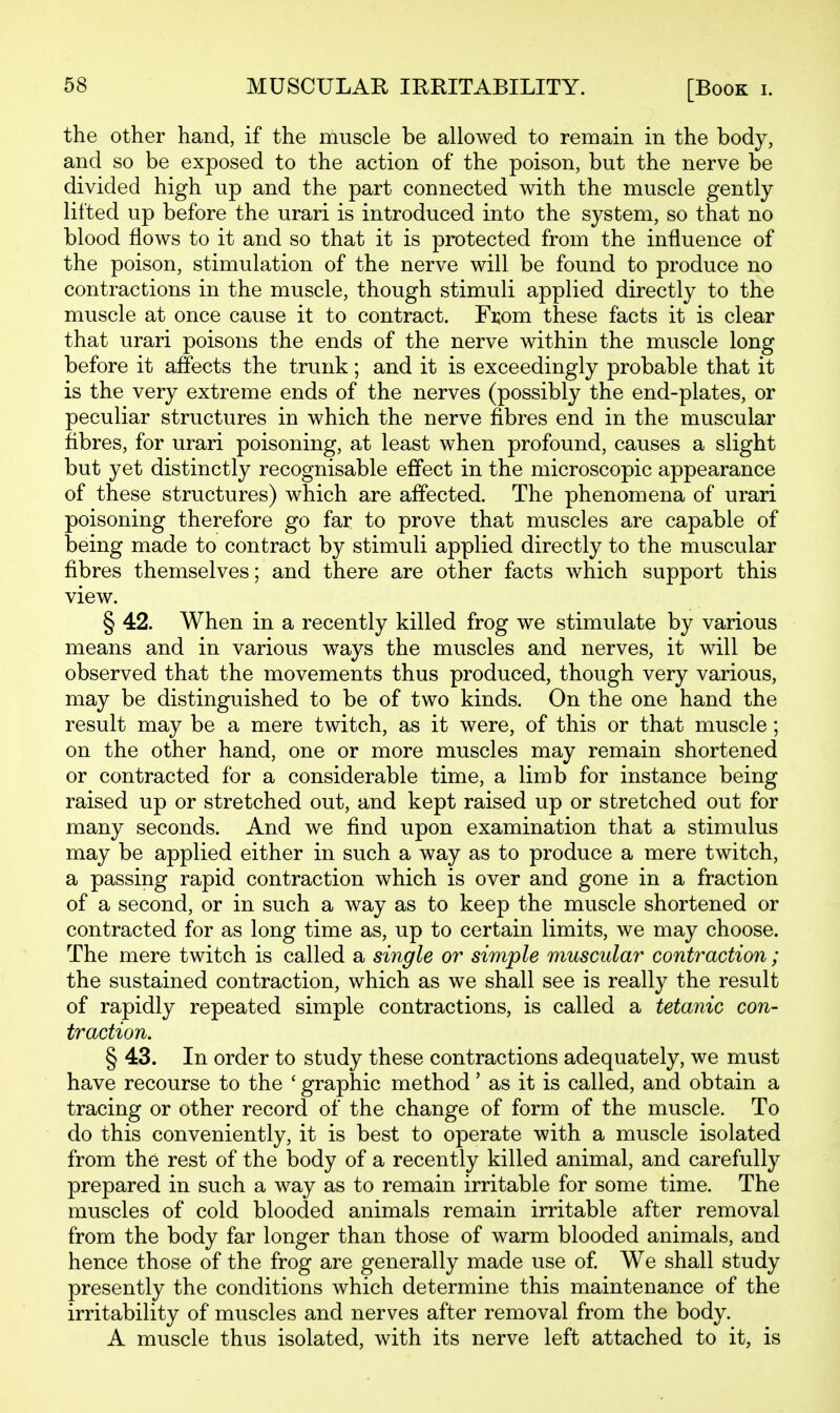 MUSCULAR IRRITABILITY. [Book i. the other hand, if the muscle be allowed to remain in the body, and so be exposed to the action of the poison, but the nerve be divided high up and the part connected with the muscle gently lifted up before the urari is introduced into the system, so that no blood flows to it and so that it is protected from the influence of the poison, stimulation of the nerve will be found to produce no contractions in the muscle, though stimuli applied directly to the muscle at once cause it to contract. Fi;om these facts it is clear that urari poisons the ends of the nerve within the muscle long before it affects the trunk; and it is exceedingly probable that it is the very extreme ends of the nerves (possibly the end-plates, or peculiar structures in which the nerve fibres end in the muscular fibres, for urari poisoning, at least when profound, causes a slight but yet distinctly recognisable effect in the microscopic appearance of these structures) which are affected. The phenomena of urari poisoning therefore go far to prove that muscles are capable of being made to contract by stimuli applied directly to the muscular fibres themselves; and there are other facts which support this view. § 42. When in a recently killed frog we stimulate by various means and in various ways the muscles and nerves, it will be observed that the movements thus produced, though very various, may be distinguished to be of two kinds. On the one hand the result may be a mere twitch, as it were, of this or that muscle; on the other hand, one or more muscles may remain shortened or contracted for a considerable time, a limb for instance being raised up or stretched out, and kept raised up or stretched out for many seconds. And we find upon examination that a stimulus may be applied either in such a way as to produce a mere twitch, a passing rapid contraction which is over and gone in a fraction of a second, or in such a way as to keep the muscle shortened or contracted for as long time as, up to certain limits, we may choose. The mere twitch is called a single or simple muscular contraction; the sustained contraction, which as we shall see is really the result of rapidly repeated simple contractions, is called a tetanic con- traction. § 43. In order to study these contractions adequately, we must have recourse to the ' graphic method' as it is called, and obtain a tracing or other record of the change of form of the muscle. To do this conveniently, it is best to operate with a muscle isolated from the rest of the body of a recently killed animal, and carefully prepared in such a way as to remain irritable for some time. The muscles of cold blooded animals remain irritable after removal from the body far longer than those of warm blooded animals, and hence those of the frog are generally made use of We shall study presently the conditions which determine this maintenance of the irritability of muscles and nerves after removal from the body. A muscle thus isolated, with its nerve left attached to it, is