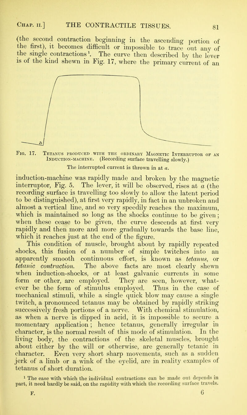 (the second contraction beginning in the ascending portion of the first), it becomes difficult or impossible to trace out any of the single contractions \ The curve then described by the lever IS of the kind shewn in Fig. 17, where the primary current of an Fig. 17. Tetanus produced . with the ordinary Magnetic Interruptor op an Induction-machine. (Eecording surface travelling slowly.) The interrupted current is thrown in at a. induction-machine was rapidly made and broken by the magnetic interruptor, Fig. 5. The lever, it will be observed, rises at a (the recording surface is travelling too slowly to allow the latent period to be distinguished), at first very rapidly, in fact in an unbroken and almost a vertical line, and so very speedily reaches the maximum, which is maintained so long as the shocks continue to be given; when these cease to be given, the curve descends at first very rapidly and then more and more gradually towards the base line, which it reaches just at the end of the figure. This condition of muscle, brought about by rapidly repeated shocks, this fusion of a number of simple twitches into an apparently smooth continuous effort, is known as tetanus, or tetanic contraction. The above facts are most clearly shewn when induction-shocks, or at least galvanic currents in some form or other, are employed. They are seen, however, what- ever be the form of stimulus employed. Thus in the case of mechanical stimuli, while a single quick blow may cause a single twitch, a pronounced tetanus may be obtained by rapidly striking successively fresh portions of a nerve. With chemical stimulation, as when a nerve is dipped in acid, it is impossible to secure a momentary application; hence tetanus, generally irregular in character, is the normal result of this mode of stimulation. In the living body, the contractions of the skeletal muscles, brought about either by the will or otherwise, are generally tetanic in character. Even very short sharp movements, such as a sudden jerk of a limb or a wink of the eyelid, are in reality examples of tetanus of short duration. 1 The ease with which the individual contractions can be made out depends in part, it need hardly be said, on the rapidity with which the recording surface travels. F. 6