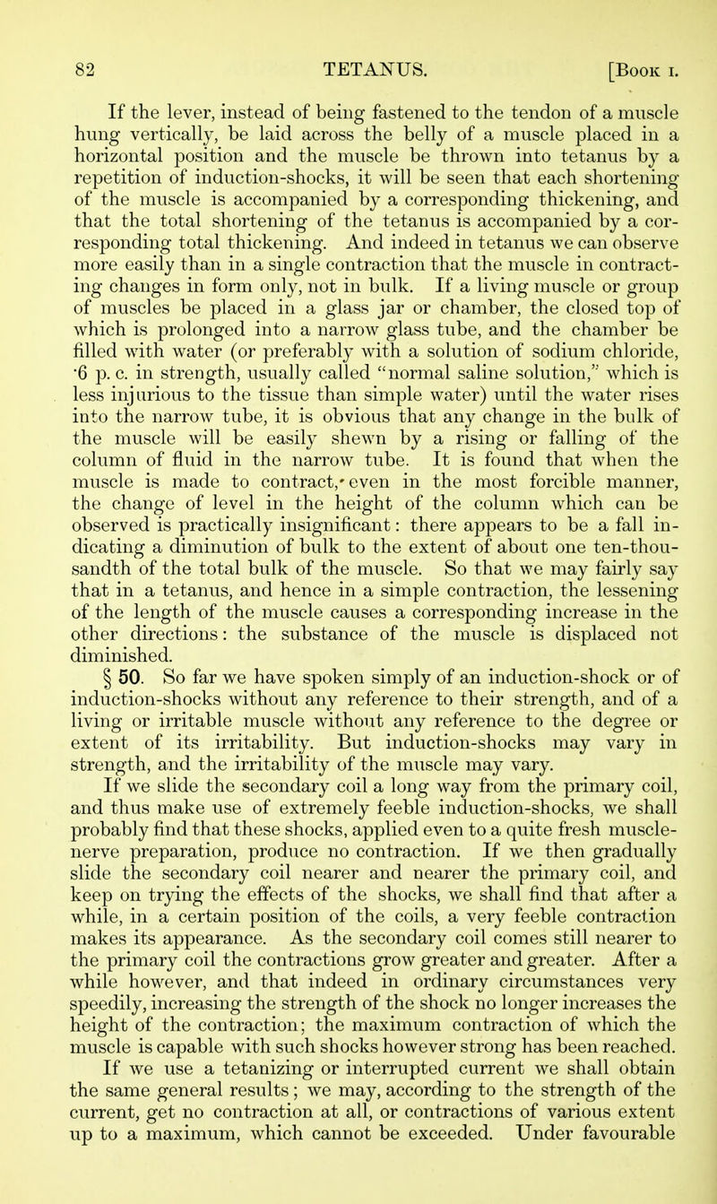 If the lever, instead of being fastened to the tendon of a muscle hung vertically, be laid across the belly of a muscle placed in a horizontal position and the muscle be thrown into tetanus by a repetition of induction-shocks, it will be seen that each shortening of the muscle is accompanied by a corresponding thickening, and that the total shortening of the tetanus is accompanied by a cor- responding total thickening. And indeed in tetanus we can observe more easily than in a single contraction that the muscle in contract- ing changes in form only, not in bulk. If a living muscle or group of muscles be placed in a glass jar or chamber, the closed top of which is prolonged into a narrow glass tube, and the chamber be filled with water (or preferably with a solution of sodium chloride, '6 p. c. in strength, usually called normal saline solution,'' which is less injurious to the tissue than simple water) until the water rises into the narrow tube, it is obvious that any change in the bulk of the muscle will be easily shewn by a rising or falling of the column of fluid in the narrow tube. It is found that when the muscle is made to contract,* even in the most forcible manner, the change of level in the height of the column which can be observed is practically insignificant: there appears to be a fall in- dicating a diminution of bulk to the extent of about one ten-thou- sandth of the total bulk of the muscle. So that we may fairly say that in a tetanus, and hence in a simple contraction, the lessening of the length of the muscle causes a corresponding increase in the other directions: the substance of the muscle is displaced not diminished. § 50. So far we have spoken simply of an induction-shock or of induction-shocks without any reference to their strength, and of a living or irritable muscle without any reference to the degree or extent of its irritability. But induction-shocks may vary in strength, and the irritability of the muscle may vary. If we slide the secondary coil a long way from the primary coil, and thus make use of extremely feeble induction-shocks, we shall probably find that these shocks, applied even to a quite fresh muscle- nerve preparation, produce no contraction. If we then gradually slide the secondary coil nearer and nearer the primary coil, and keep on trying the effects of the shocks, we shall find that after a while, in a certain position of the coils, a very feeble contraction makes its appearance. As the secondary coil comes still nearer to the primary coil the contractions grow greater and greater. After a while however, and that indeed in ordinary circumstances very speedily, increasing the strength of the shock no longer increases the height of the contraction; the maximum contraction of which the muscle is capable with such shocks however strong has been reached. If we use a tetanizing or interrupted current we shall obtain the same general results ; we may, according to the strength of the current, get no contraction at all, or contractions of various extent up to a maximum, which cannot be exceeded. Under favourable