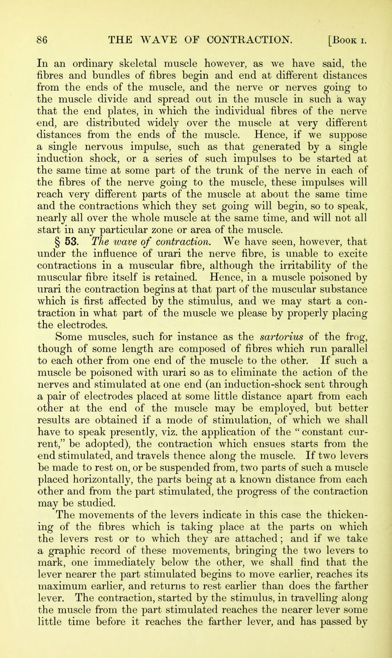 In an ordinary skeletal muscle however, as we have said, the fibres and bundles of fibres begin and end at different distances from the ends of the muscle, and the nerve or nerves going to the muscle divide and spread out in the muscle in such a way that the end plates, in which the individual fibres of the nerve end, are distributed widely over the muscle at very different distances from the ends of the muscle. Hence, if we suppose a single nervous impulse, such as that generated by a single induction shock, or a series of such impulses to be started at the same time at some part of the trunk of the nerve in each of the fibres of the nerve going to the muscle, these impulses will reach very different parts of the muscle at about the same time and the contractions which they set going will begin, so to speak, nearly all over the whole muscle at the same time, and will not all start in any particular zone or area of the muscle. § 53. The wave of contraction. We have seen, however, that under the influence of urari the nerve fibre, is unable to excite contractions in a muscular fibre, although the irritability of the muscular fibre itself is retained. Hence, in a muscle poisoned by urari the contraction begins at that part of the muscular substance which is first affected by the stimulus, and we may start a con- traction in what part of the muscle we please by properly placing the electrodes. Some muscles, such for instance as the sartorius of the frog, though of some length are composed of fibres which run parallel to each other from one end of the muscle to the other. If such a muscle be poisoned with urari so as to eliminate the action of the nerves and stimulated at one end (an induction-shock sent through a pair of electrodes placed at some little distance apart from each other at the end of the muscle may be employed, but better results are obtained if a mode of stimulation, of which we shall have to speak presently, viz. the application of the  constant cur- rent, be adopted), the contraction which ensues starts from the end stimulated, and travels thence along the muscle. If two levers be made to rest on, or be suspended from, two parts of such a muscle placed horizontally, the parts being at a known distance from each other and from the part stimulated, the progress of the contraction may be studied. The movements of the levers indicate in this case the thicken- ing of the fibres which is taking place at the parts on which the levers rest or to which they are attached; and if we take a graphic record of these movements, bringing the two levers to mark, one immediately below the other, we shall find that the lever nearer the part stimulated begins to move earlier, reaches its maximum earlier, and returns to rest earlier than does the farther lever. The contraction, started by the stimulus, in travelling along the muscle from the part stimulated reaches the nearer lever some little time before it reaches the farther lever, and has passed by