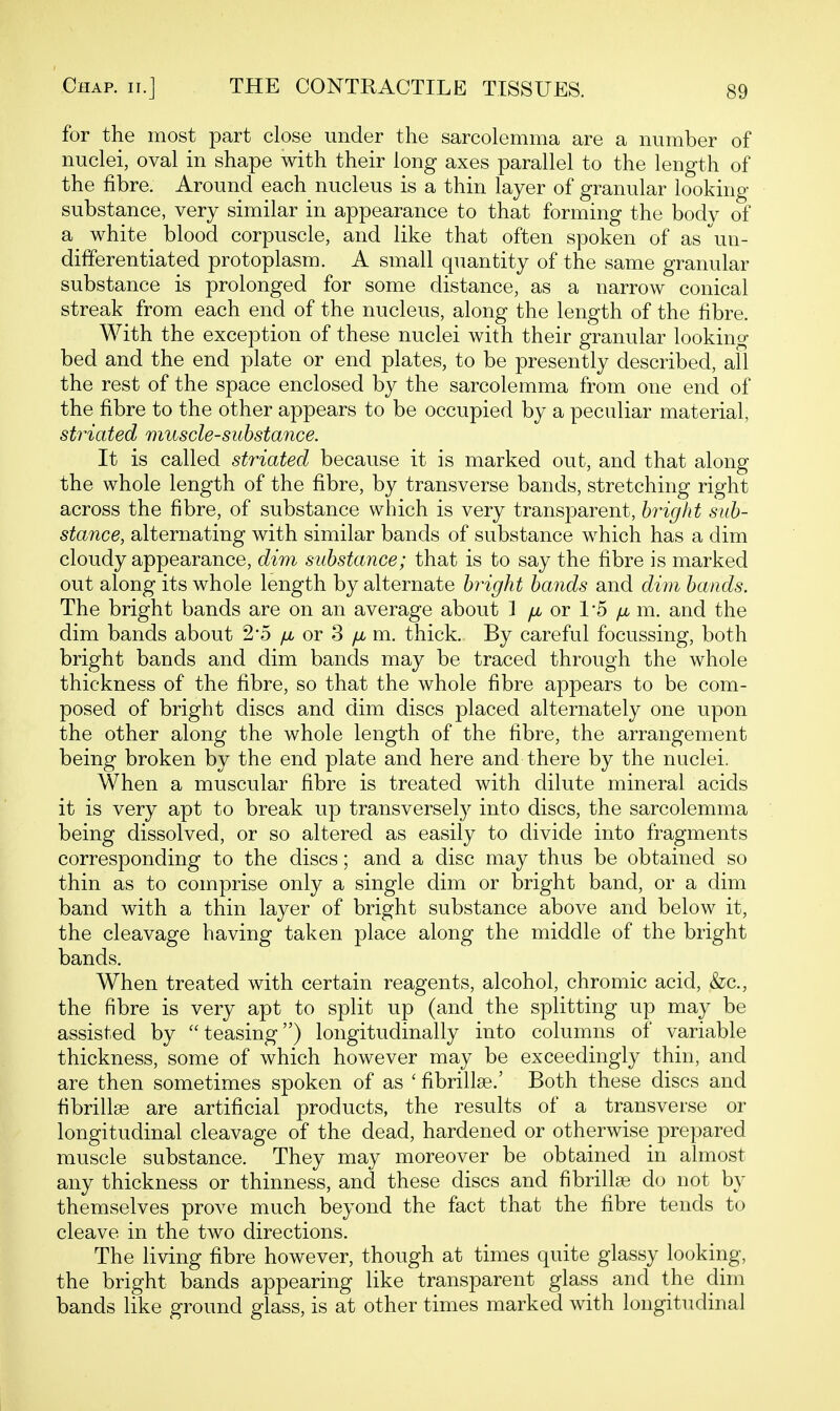 for the most part close under the sarcolemma are a number of nuclei, oval in shape with their long axes parallel to the length of the fibre. Around each nucleus is a thin layer of granular looking substance, very similar in appearance to that forming the bodv of a white blood corpuscle, and like that often spoken of as \in- differentiated protoplasm. A small quantity of the same granular substance is prolonged for some distance, as a narrow conical streak from each end of the nucleus, along the length of the fibre. With the exception of these nuclei with their granular looking bed and the end plate or end plates, to be presently described, all the rest of the space enclosed by the sarcolemma from one end of the fibre to the other appears to be occupied by a peculiar material, striated muscle-substance. It is called striated because it is marked out, and that along the whole length of the fibre, by transverse bands, stretching right across the fibre, of substance which is very transparent, bright sub- stance, alternating with similar bands of substance which has a dim cloudy appearance, dim substance; that is to say the fibre is marked out along its whole length by alternate bright bands and dim bands. The bright bands are on an average about 1 fi or 1'5 fx, m. and the dim bands about 2*5 or 3 /j, m. thick. By careful focussing, both bright bands and dim bands may be traced through the whole thickness of the fibre, so that the whole fibre appears to be com- posed of bright discs and dim discs placed alternately one upon the other along the whole length of the fibre, the arrangement being broken by the end plate and here and there by the nuclei. When a muscular fibre is treated with dilute mineral acids it is very apt to break up transversely into discs, the sarcolemma being dissolved, or so altered as easily to divide into fragments corresponding to the discs; and a disc may thus be obtained so thin as to comprise only a single dim or bright band, or a dim band with a thin layer of bright substance above and below it, the cleavage having taken place along the middle of the bright bands. When treated with certain reagents, alcohol, chromic acid, &c., the fibre is very apt to split up (and the splitting up may be assisted by teasing) longitudinally into columns of variable thickness, some of which however may be exceedingly thin, and are then sometimes spoken of as ' fibrillse.' Both these discs and fibrillse are artificial products, the results of a transverse or longitudinal cleavage of the dead, hardened or otherwise prepared muscle substance. They may moreover be obtained in almost any thickness or thinness, and these discs and fibrillse do not by themselves prove much beyond the fact that the fibre tends to cleave in the two directions. The living fibre however, though at times quite glassy looking, the bright bands appearing like transparent glass and the dim bands like ground glass, is at other times marked with longitudinal