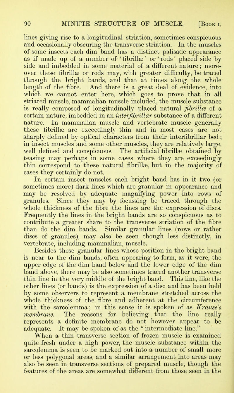 lines giving rise to a longitudinal striation, sometimes conspicuous and occasionally obscuring the transverse striation. In the muscles of some insects each dim band has a distinct palisade appearance as if made up of a number of ' fibrillge' or ' rods' placed side by side and imbedded in some material of a different nature; more- over these fibrillae or rods may, with greater difficulty, be traced through the bright bands, and that at times along the whole length of the fibre. And there is a great deal of evidence, into which we cannot enter here, which goes to prove that in all striated muscle, mammalian muscle included, the muscle substance is really composed of longitudinally placed natural fibrillce of a certain nature, imbedded in an interfihrillar substance of a different nature. In mammalian muscle and vertebrate muscle generally these fibrillge are exceedingly thin and in most cases are not sharply defined by optical characters from their interfihrillar bed; in insect muscles and some other muscles, they are relatively large, well defined and conspicuous. The artificial fibrillae obtained by teasing may perhaps in some cases where they are exceedingly thin correspond to these natural fibrillse, but in the majority of cases they certainly do not. In certain insect muscles each bright band has in it two (or sometimes more) dark lines which are granular in appearance and may be resolved by adequate magnifying power into rows of granules. Since they may by focussing be traced through the whole thickness of the fibre the lines are the expression of discs. Frequently the lines in the bright bands are so conspicuous as to contribute a greater share to the transverse striation of the fibre than do the dim bands. Similar granular lines (rows or rather discs of granules), may also be seen though less distinctly, in vertebrate, including mammalian, muscle. Besides these granular lines whose position in the bright band is near to the dim bands, often appearing to form, as it were, the upper edge of the dim band below and the lower edge of the dim band above, there may be also sometimes traced another transverse thin line in the very middle of the bright band. This line, like the other lines (or bands) is the expression of a disc and has been held by some observers to represent a membrane stretched across the whole thickness of the fibre and adherent at the circumference with the sarcolemma; in this sense it is spoken of as Krauses membrane. The reasons for believing that the line really represents a definite membrane do not however appear to be adequate. It may be spoken of as the  intermediate line. When a thin transverse section of frozen muscle is examined quite fresh under a high power, the muscle substance within the sarcolemma is seen to be marked out into a number of small more or less polygonal areas, and a similar arrangement into areas may also be seen in transverse sections of prepared muscle, though the features of the areas are somewhat different from those seen in the