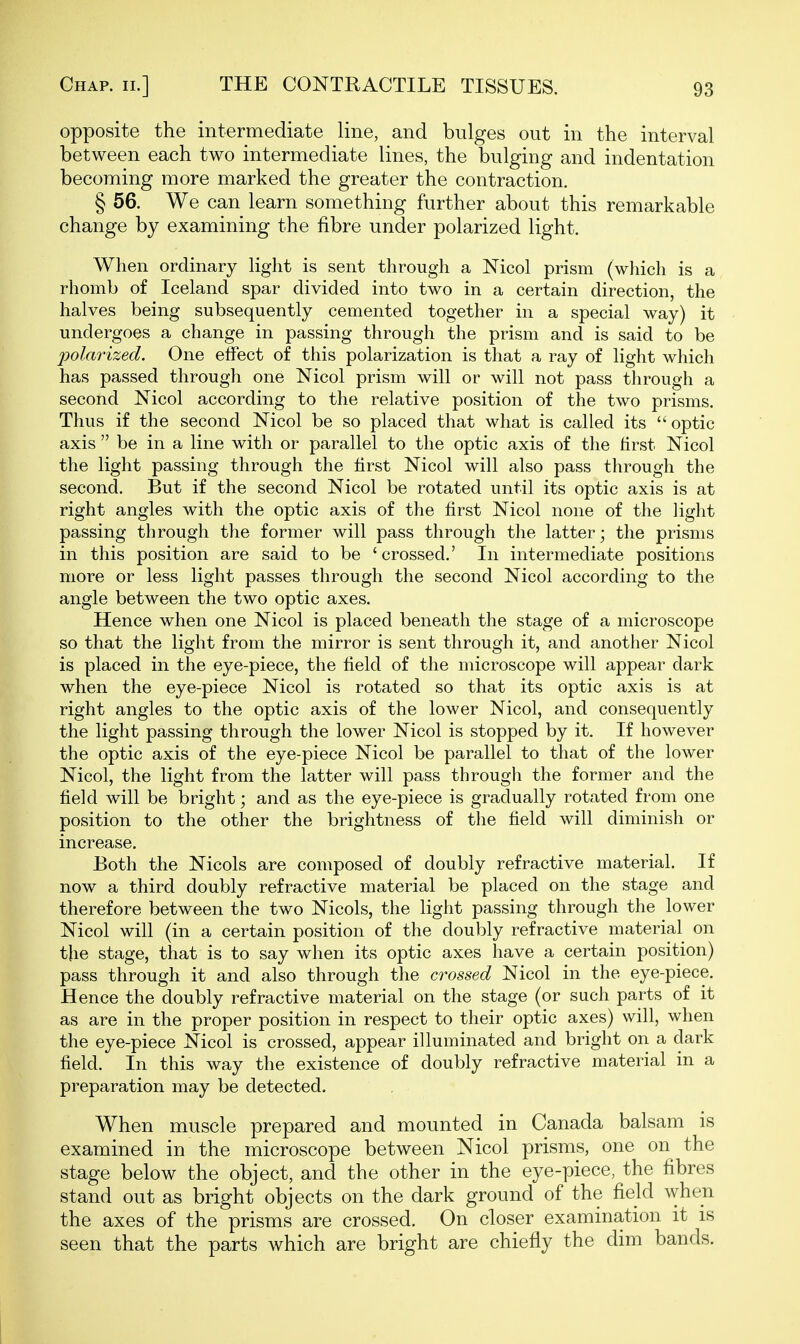 opposite the intermediate line, and bulges out in the interval between each two intermediate lines, the bulging and indentation becoming more marked the greater the contraction. § 56. We can learn something further about this remarkable change by examining the fibre under polarized light. When ordinary light is sent through a Nicol prism (which is a rhomb of Iceland spar divided into two in a certain direction, the halves being subsequently cemented together in a special way) it undergoes a change in passing through the prism and is said to be polarized. One effect of this polarization is that a ray of light which has passed through one Nicol prism will or will not pass through a second Nicol according to the relative position of the two prisms. Thus if the second Nicol be so placed that what is called its optic axis  be in a line with or parallel to the optic axis of the first Nicol the light passing through the first Nicol will also pass through the second. But if the second Nicol be rotated until its optic axis is at right angles with the optic axis of the first Nicol none of the light passing through the former will pass through the latter; the prisms in this position are said to be 'crossed.' In intermediate positions more or less light passes through the second Nicol according to the angle between the two optic axes. Hence when one Nicol is placed beneath the stage of a microscope so that the light from the mirror is sent through it, and another Nicol is placed in the eye-piece, the field of the microscope will appear dark when the eye-piece Nicol is rotated so that its optic axis is at right angles to the optic axis of the lower Nicol, and consequently the light passing through the lower Nicol is stopped by it. If however the optic axis of the eye-piece Nicol be parallel to that of the lower Nicol, the light from the latter will pass through the former and the field will be bright; and as the eye-piece is gradually rotated from one position to the other the brightness of the field will diminish or increase. Both the Nicols are composed of doubly refractive material. If now a third doubly refractive material be placed on the stage and therefore between the two Nicols, the light passing through the lower Nicol will (in a certain position of the doubly refractive material on the stage, that is to say when its optic axes have a certain position) pass through it and also through the crossed Nicol in the eye-piece. Hence the doubly refractive material on the stage (or such parts of it as are in the proper position in respect to their optic axes) will, when the eye-piece Nicol is crossed, appear illuminated and bright on a dark field. In this way the existence of doubly refractive material in a preparation may be detected. When muscle prepared and mounted in Canada balsam is examined in the microscope between Nicol prisms, one on the stage below the object, and the other in the eye-piece, the fibres stand out as bright objects on the dark ground of the field when the axes of the prisms are crossed. On closer examination it is seen that the parts which are bright are chiefly the dim bands.