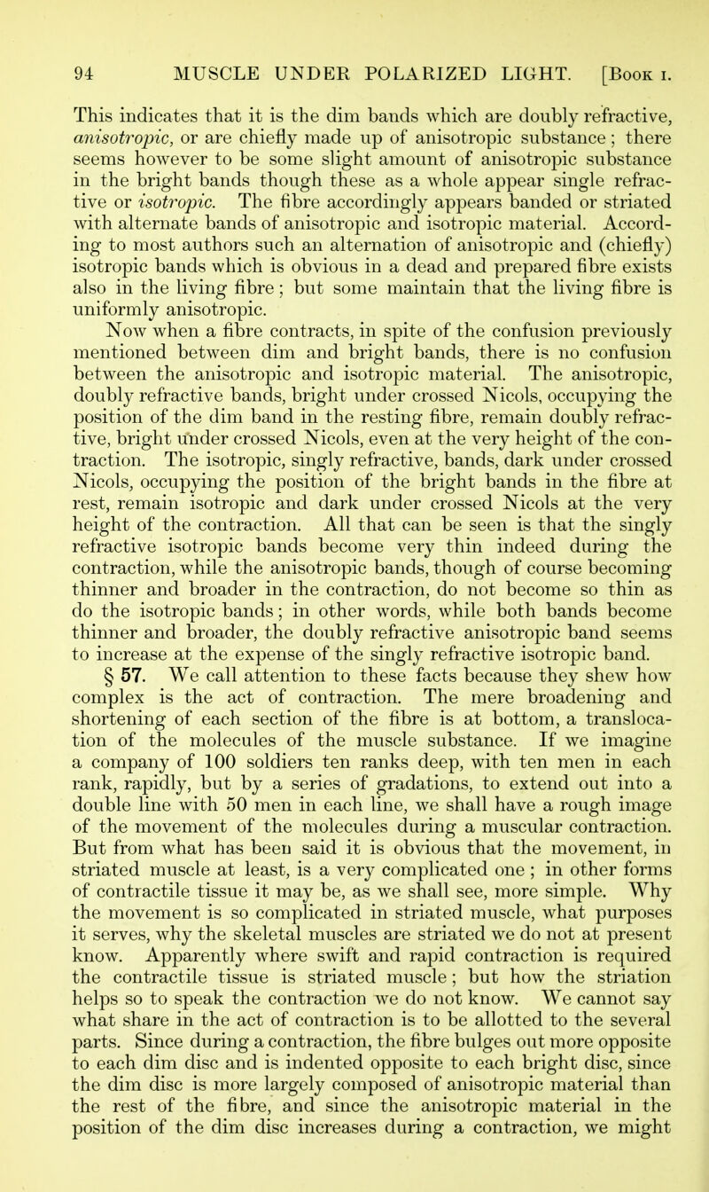 This indicates that it is the dim bands which are doubly refractive, anisotropic, or are chiefly made up of anisotropic substance; there seems however to be some slight amount of anisotropic substance in the bright bands though these as a whole appear single refrac- tive or isotropic. The fibre accordingly appears banded or striated with alternate bands of anisotropic and isotropic material. Accord- ing to most authors such an alternation of anisotropic and (chiefly) isotropic bands which is obvious in a dead and prepared fibre exists also in the living fibre; but some maintain that the living fibre is uniformly anisotropic. Now when a fibre contracts, in spite of the confusion previously mentioned between dim and bright bands, there is no confusion between the anisotropic and isotropic material. The anisotropic, doubly refractive bands, bright under crossed Nicols, occupying the position of the dim band in the resting fibre, remain doubly refrac- tive, bright under crossed Nicols, even at the very height of the con- traction. The isotropic, singly refractive, bands, dark under crossed Nicols, occupying the position of the bright bands in the fibre at rest, remain isotropic and dark under crossed Nicols at the very height of the contraction. All that can be seen is that the singly refractive isotropic bands become very thin indeed during the contraction, while the anisotropic bands, though of course becoming thinner and broader in the contraction, do not become so thin as do the isotropic bands; in other words, while both bands become thinner and broader, the doubly refractive anisotropic band seems to increase at the expense of the singly refractive isotropic band. § 57. We call attention to these facts because they shew how complex is the act of contraction. The mere broadening and shortening of each section of the fibre is at bottom, a transloca- tion of the molecules of the muscle substance. If we imagine a company of 100 soldiers ten ranks deep, with ten men in each rank, rapidly, but by a series of gradations, to extend out into a double line with 50 men in each line, we shall have a rough image of the movement of the molecules during a muscular contraction. But from what has been said it is obvious that the movement, in striated muscle at least, is a very complicated one ; in other forms of contractile tissue it may be, as we shall see, more simple. Why the movement is so complicated in striated muscle, what purposes it serves, why the skeletal muscles are striated we do not at present know. Apparently where swift and rapid contraction is required the contractile tissue is striated muscle ; but how the striation helps so to speak the contraction we do not know. We cannot say what share in the act of contraction is to be allotted to the several parts. Since during a contraction, the fibre bulges out more opposite to each dim disc and is indented opposite to each bright disc, since the dim disc is more largely composed of anisotropic material than the rest of the fibre, and since the anisotropic material in the position of the dim disc increases during a contraction, we might