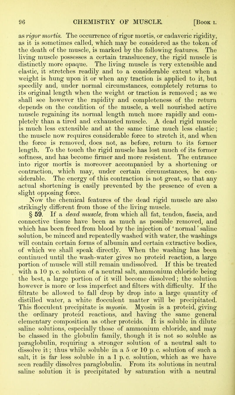 as rigor mortis. The occurrence of rigor mortis, or cadaveric rigidity, as it is sometimes called, which may be considered as the token of the death of the muscle, is marked by the following features. The living muscle possesses a certain translucency, the rigid muscle is distinctly more opaque. The living muscle is very extensible and elastic, it stretches readily and to a considerable extent when a weight is hung upon it or when any traction is applied to it, but speedily and, under normal circumstances, completely returns to its original length when the weight or traction is removed; as we shall see however the rapidity and completeness of the return depends on the condition of the muscle, a well nourished active muscle regaining its normal length much more rapidly and com- pletely than a tired and exhausted muscle. A dead rigid muscle is much less extensible and at the same time much less elastic; the muscle now requires considerable force to stretch it, and when the force is removed, does not, as before, return to its former length. To the touch the rigid muscle has lost much of its former softness, and has become firmer and more resistent. The entrance into rigor mortis is moreover accompanied by a shortening or contraction, which may, under certain circumstances, be con- siderable. The energy of this contraction is not great, so that any actual shortening is easily prevented by the presence of even a slight opposing force. Now the chemical features of the dead rigid muscle are also strikingly different from those of the living muscle. § 59. If a dead wMscle, from which all fat, tendon, fascia, and connective tissue have been as much as possible removed, and which has been freed from blood by the injection of ' normal' saline solution, be minced and repeatedly washed with water, the washings will contain certain forms of albumin and certain extractive bodies, of which we shall speak directly. When the washing has been continued until the wash-water gives no proteid reaction, a large portion of muscle will still remain undissolved. If this be treated with a 10 p. c. solution of a neutral salt, ammonium chloride being the best, a large portion of it will become dissolved; the solution however is more or less imperfect and filters with difficulty. If the filtrate be allowed to fall drop by drop into a large quantity of distilled water, a white flocculent matter will be precipitated. This flocculent precipitate is myosin. Myosin is a proteid, giving the ordinary proteid reactions, and having the same general elementary composition as other proteids. It is soluble in dilute saline solutions, especially those of ammonium chloride, and may be classed in the globulin family, though it is not so soluble as paraglobulin, requiring a stronger solution of a neutral salt to dissolve it; thus while soluble in a 5 or 10 p. c. solution of such a salt, it is far less soluble in alp. c. solution, which as we have seen readily dissolves paraglobulin. From its solutions in neutral saline solution it is precipitated by saturation with a neutral