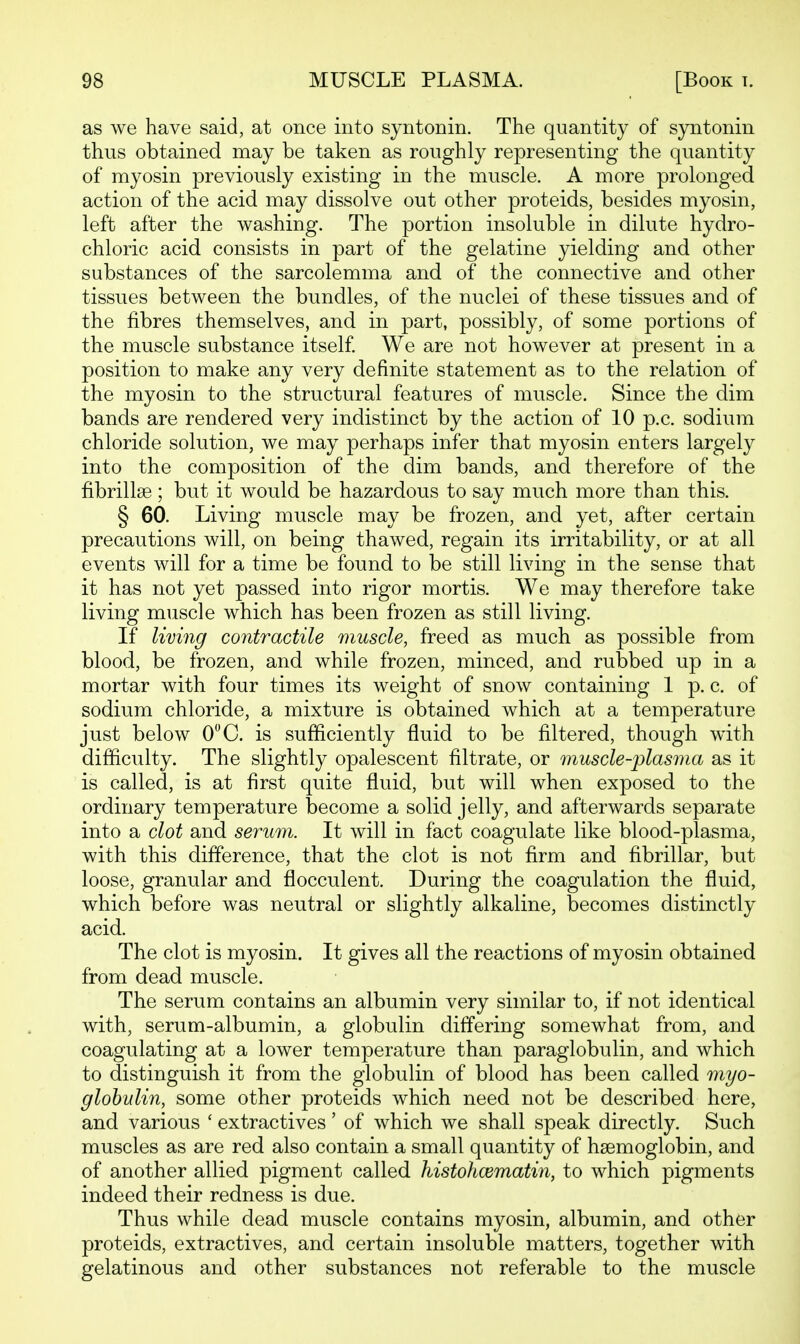 as we have said, at once into syntonin. The quantity of syntonin thus obtained may be taken as roughly representing the quantity of myosin previously existing in the muscle. A more prolonged action of the acid may dissolve out other proteids, besides myosin, left after the washing. The portion insoluble in dilute hydro- chloric acid consists in part of the gelatine yielding and other substances of the sarcolemma and of the connective and other tissues between the bundles, of the nuclei of these tissues and of the fibres themselves, and in part, possibly, of some portions of the muscle substance itself We are not however at present in a position to make any very definite statement as to the relation of the myosin to the structural features of muscle. Since the dim bands are rendered very indistinct by the action of 10 p.c. sodium chloride solution, we may perhaps infer that myosin enters largely into the composition of the dim bands, and therefore of the fibrillse ; but it would be hazardous to say much more than this. § 60. Living muscle may be frozen, and yet, after certain precautions will, on being thawed, regain its irritability, or at all events will for a time be found to be still living in the sense that it has not yet passed into rigor mortis. We may therefore take living muscle which has been frozen as still living. If living contractile muscle, freed as much as possible from blood, be frozen, and while frozen, minced, and rubbed up in a mortar with four times its weight of snow containing 1 p. c. of sodium chloride, a mixture is obtained which at a temperature just below 0C. is sufficiently fluid to be filtered, though with difficulty. The slightly opalescent filtrate, or muscle-plasma as it is called, is at first quite fluid, but will when exposed to the ordinary temperature become a solid jelly, and afterwards separate into a clot and serum. It will in fact coagulate like blood-plasma, with this difference, that the clot is not firm and fibrillar, but loose, granular and flocculent. During the coagulation the fluid, which before was neutral or slightly alkaline, becomes distinctly acid. The clot is myosin. It gives all the reactions of myosin obtained from dead muscle. The serum contains an albumin very similar to, if not identical with, serum-albumin, a globulin differing somewhat from, and coagulating at a lower temperature than paraglobulin, and which to distinguish it from the globulin of blood has been called myo- glohulin, some other proteids which need not be described here, and various ' extractives' of which we shall speak directly. Such muscles as are red also contain a small quantity of hsemoglobin, and of another allied pigment called histohcematin, to which pigments indeed their redness is due. Thus while dead muscle contains myosin, albumin, and other proteids, extractives, and certain insoluble matters, together with gelatinous and other substances not referable to the muscle