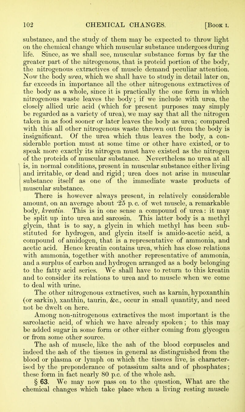 substance, and the study of them may be expected to throw light on the chemical change which muscular substance vmdergoes during life. Since, as we shall see, muscular substance forms by far the greater part of the nitrogenous, that is proteid portion of the body, the nitrogenous extractives of muscle demand peculiar attention. Now the body urea, which we shall have to study in detail later on, far exceeds in importance all the other nitrogenous extractives of the body as a whole, since it is practically the one form in which nitrogenous waste leaves the body; if we include with urea, the closely allied uric acid (which for present purposes may simply be regarded as a variety of urea), we may say that all the nitrogen taken in as food sooner or later leaves the body as urea; compared with this all other nitrogenous waste thrown out from the body is insignificant. Of the urea which thus leaves the body, a con- siderable portion must at some time or other have existed, or to speak more exactly its nitrogen must have existed as the nitrogen of the proteids of muscular substance. Nevertheless no urea at all is, in normal conditions, present in muscular substance either living and irritable, or dead and rigid; urea does not arise in mviscular substance itself as one of the immediate waste products of muscular substance. There is however always present, in relatively considerable amount, on an average about '25 p. c. of wet muscle, a remarkable body, kreatin. This is in one sense a compound of urea: it may be split up into urea and sarcosin. This latter body is a methyl glycin, that is to say, a glycin in which methyl has been sub- stituted for hydrogen, and glycin itself is amido-acetic acid, a compound of amidogen, that is a representative of ammonia, and acetic acid. Hence kreatin contains urea, which has close relations with ammonia, together with another representative of ammonia, and a surplus of carbon and hydrogen arranged as a body belonging to the fatty acid series. We shall have to return to this kreatin and to consider its relations to urea and to muscle when we come to deal with urine. The other nitrogenous extractives, such as karnin, hypoxanthin (or sarkin), xanthin, taurin, &c., occur in small quantity, and need not be dwelt on here. Among non-nitrogenous extractives the most important is the sarcolactic acid, of which we have already spoken ; to this may be added sugar in some form or other either coming from glycogen or from some other source. The ash of muscle, like the ash of the blood corpuscles and indeed the ash of the tissues in general as distinguished from the blood or plasma or lymph on which the tissues live, is character- ised by the preponderance of potassium salts and of phosphates; these form in fact nearly 80 p.c. of the whole ash. § 63. We may now pass on to the question, What are the chemical changes which take place when a living resting muscle