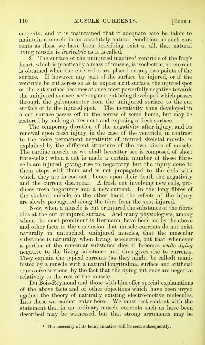 currents; and it is maintained that if adequate care be taken to maintain a muscle in an absolutely natural condition no such cur- rents as those we have been describing exist at all, that natural living muscle is isoelectric as it is called. 2. The surface of the uninjured inactive^ ventricle of the frog's heart, which is practically a mass of muscle, is isoelectric, no current is obtained when the electrodes are placed on any two points of the surface. If however any part of the surface be injured, or if the ventricle be cut across so as to expose a cut surface, the injured spot or the cut surface becomes at once most powerfully negative towards the uninjured surface, a strong current being developed which passes through the galvanometer from the uninjured surface to the cut surface or to the injured spot. The negativity thus developed in a cut surface passes off in the course of some hours, but may be restored by making a fresh cut and exposing a fresh surface. The temporary duration of the negativity after injury, and its renewal upon fresh injury, in the case of the ventricle, in contrast to the more permanent negativity of injured skeletal muscle, is explained by the different structure of the two kinds of muscle. The cardiac muscle as we shall hereafter see is composed of short fibre-cells ; when a cut is made a certain number of these fibre- cells are injured, giving rise to negativity, but the injury done to them stops with them and is not propagated to the cells with which they are in contact; hence upon their death the negativity and the current disappear. A fresh cut involving new cells, pro- duces fresh negativity and a new current. In the long fibres of the skeletal muscle, on the other hand, the effects of the injury are slowly propagated along the fibre from the spot injured. Now, when a muscle is cut or injured the substance of the fibres dies at the cut or injured surface. And many physiologists, among whom the most prominent is Hermann, have been led by the above and other facts to the conclusion that muscle-currents do not exist naturally in untouched, uninjured muscles, that the muscular substance is naturally, when living, isoelectric, but that whenever a portion of the muscular substance dies, it becomes while dying negative to the living substance, and thus gives rise to currents. They explain the typical currents (as they might be called) mani- fested by a muscle with a natural longitudinal surface and artificial transverse sections, by the fact that the dying cut ends are negative relatively to the rest of the muscle. Du Bois-Reymond and those with him offer special explanations of the above facts and of other objections which have been urged against the theory of naturally existing electro-motive molecules. Into these we cannot enter here. We must rest content with the statement that in an ordinary muscle currents such as have been described may be witnessed, but that strong arguments may be 1 The necessity of its being inactive will be seen subsequently.