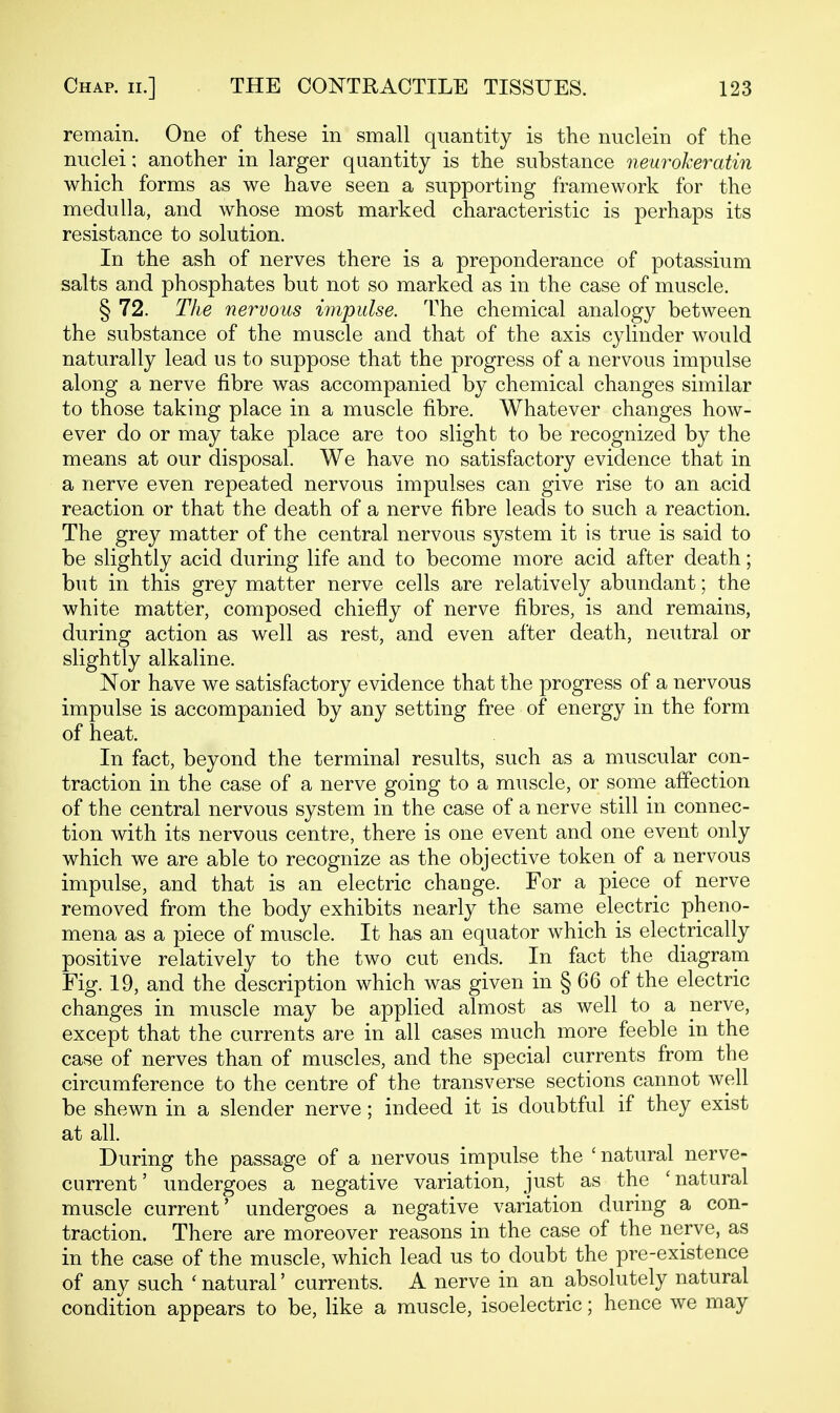 remain. One of these in small quantity is the nuclein of the nuclei: another in larger quantity is the substance neurokeratin which forms as we have seen a supporting framework for the medulla, and whose most marked characteristic is perhaps its resistance to solution. In the ash of nerves there is a preponderance of potassium salts and phosphates but not so marked as in the case of muscle. § 72. The nervous impulse. The chemical analogy between the substance of the muscle and that of the axis cylinder would naturally lead us to suppose that the progress of a nervous impulse along a nerve fibre was accompanied by chemical changes similar to those taking place in a muscle fibre. Whatever changes how- ever do or may take place are too slight to be recognized by the means at our disposal. We have no satisfactory evidence that in a nerve even repeated nervous impulses can give rise to an acid reaction or that the death of a nerve fibre leads to such a reaction. The grey matter of the central nervous system it is true is said to be slightly acid during life and to become more acid after death; but in this grey matter nerve cells are relatively abundant; the white matter, composed chiefly of nerve fibres, is and remains, during action as well as rest, and even after death, neutral or slightly alkaline. Nor have we satisfactory evidence that the progress of a nervous impulse is accompanied by any setting free of energy in the form of heat. In fact, beyond the terminal results, such as a muscular con- traction in the case of a nerve going to a muscle, or some affection of the central nervous system in the case of a nerve still in connec- tion with its nervous centre, there is one event and one event only which we are able to recognize as the objective token of a nervous impulse, and that is an electric change. For a piece of nerve removed from the body exhibits nearly the same electric pheno- mena as a piece of muscle. It has an equator which is electrically positive relatively to the two cut ends. In fact the diagram Fig. 19, and the description which was given in § 66 of the electric changes in muscle may be applied almost as well to a nerve, except that the currents are in all cases much more feeble in the case of nerves than of muscles, and the special currents from the circumference to the centre of the transverse sections cannot well be shewn in a slender nerve; indeed it is doubtful if they exist at all. During the passage of a nervous impulse the ' natural nerve- current' undergoes a negative variation, just as the 'natural muscle current' undergoes a negative variation during a con- traction. There are moreover reasons in the case of the nerve, as in the case of the muscle, which lead us to doubt the pre-existence of any such ' natural' currents. A nerve in an absolutely natural condition appears to be, like a muscle, isoelectric; hence we may