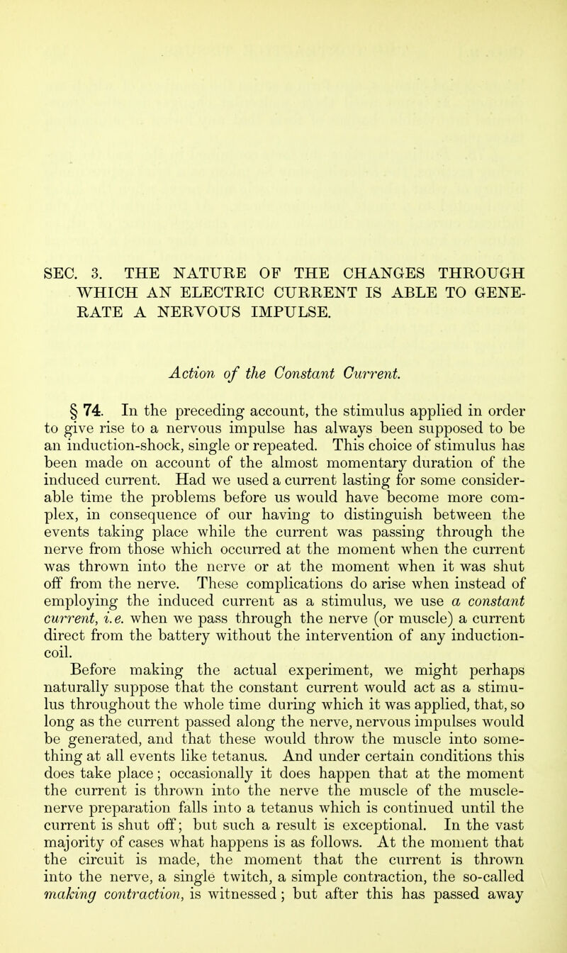 WHICH AN ELECTRIC CURRENT IS ABLE TO GENE- RATE A NERVOUS IMPULSE. Action of the Constant Current § 74. In the preceding account, the stimulus applied in order to give rise to a nervous impulse has always been supposed to be an induction-shock, single or repeated. This choice of stimulus has been made on account of the almost momentary duration of the induced current. Had we used a current lasting for some consider- able time the problems before us would have become more com- plex, in consequence of our having to distinguish between the events taking place while the current was passing through the nerve from those which occurred at the moment when the current was thrown into the nerve or at the moment when it was shut off from the nerve. These complications do arise when instead of employing the induced current as a stimulus, we use a constant current, i. e. when we pass through the nerve (or muscle) a current direct from the battery without the intervention of any induction- coil. Before making the actual experiment, we might perhaps naturally suppose that the constant current would act as a stimu- lus throughout the whole time during which it was applied, that, so long as the current passed along the nerve, nervous impulses would be generated, and that these would throw the muscle into some- thing at all events like tetanus. And under certain conditions this does take place; occasionally it does happen that at the moment the current is thrown into the nerve the muscle of the muscle- nerve preparation falls into a tetanus which is continued until the current is shut off; but such a result is exceptional. In the vast majority of cases what happens is as follows. At the moment that the circuit is made, the moment that the current is thrown into the nerve, a single twitch, a simple contraction, the so-called making contraction, is witnessed; but after this has passed away